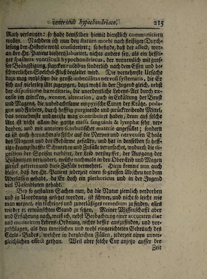 fKath »erlangen l fo habe Demfelben fyietnit bi’enfiftcf) communiciren wollen. SRachbem ich nun ben ftatum morbi nad) Pei§igcrli)urdj» lefung ber $i|lorie Wot)I confideriret; fo befinbe, Daj! Der affed, wor* an ber Patient bisherplaboriret, nichts anDers fep, als «in heffti* gct {paftnus vsntricu'i hypochondriacus, Der üomemlid) mitgrof* fer fötdngjligunj, ffarcfcn ruShbus fönberlicf) nach Dem Sjfen unb be* fchwerlich«n@petd)eH$luj? begleitet wirb. Sie bornehmfle Urfache bflju mag WO&l fepn Die greife imbecillitas nervofi fyftematis, bi« Sc ftd) auf m'elerlep 2lrt jugejogen, Daju wohl in Der 3ugenb gleid), nebfl Der difpofitiotie hsreditaria, Die unorbentlidje £ebenS--2lct burd) ex- ceffe im ttinefen, venere, akeration, aud) inSrfdlttmg Der33ru|t unb Wagens, Die unbebachtfame enipyrifche Suren DerÄräbe, Poda* grx unbSiebers, Durch heffKg purgirenDe turbjiurücftreibenbeSftittef, bas öomehmjte unbmeifFe mag contribuiret haben, Denn auf folche Skt i|l nicht allein Die gan£e maffa fanguinis & lyinph* fefyr »er* borben, unD mit unreinep fcoibutifeher materie angefüDet; fonbern es ifl auch bcrnachwals folche auf Die erben unb nerveufen ^heile Des Wagens unD Der@ebarme gefallen, unb hat in benfelben fo heff« tige f earnpfhajfte ©chmerben unb gufdlle üerurfadjet, wobutd) bie di- geftion ber ©peifen turbiret, Der Seib perjtopjfet, ber SluSgang bec Blähungen otfrhiobert, wefche nachmals in Den Oberleib unb Sftagen ju'rucf getreten unb biefe 3u falle »ermehret. «fbieju Fomtnt nun auch biefes, öaf? Derfbr. Patient jeberjeif einen fogrojfen Slbfcheuöorbem Slberlajfm gehabt, Da Sr Doch ein plethoricus unb in Der 3ugenÖ »iel 9fafenb(uten gehabt. ' S5«d fo gehalten Sachen nun, ba Die Sfatur ziemlich eerborbeti unb in Unorbnun,g gefegt worben, iff fchwer,unb nichtfo leicht wie man mepnef, ein tüchtiges unb juberldjugeS remedium ju hüben, alles wieber in erwunfd)ten©fanb ju fefsen, deiner SBiffenfthafft aber unb Erfahrung nad^weif ich, neb|F ^Beobacht ung einer accuraten diaec unb moderirten£ebenf^0rbnuBg, nichts bejfer auSjufrnben, unb eor* pifchlagen, als Den innerlichen unb wohl eingerichteten ©ebraud) bes Saris«habest, welcher in bergleidxn Saßen, jeberjeit einen unsere gieidjlkhen effeft gethan. I2£eil aber fold;e Sur anjebo auffer bec