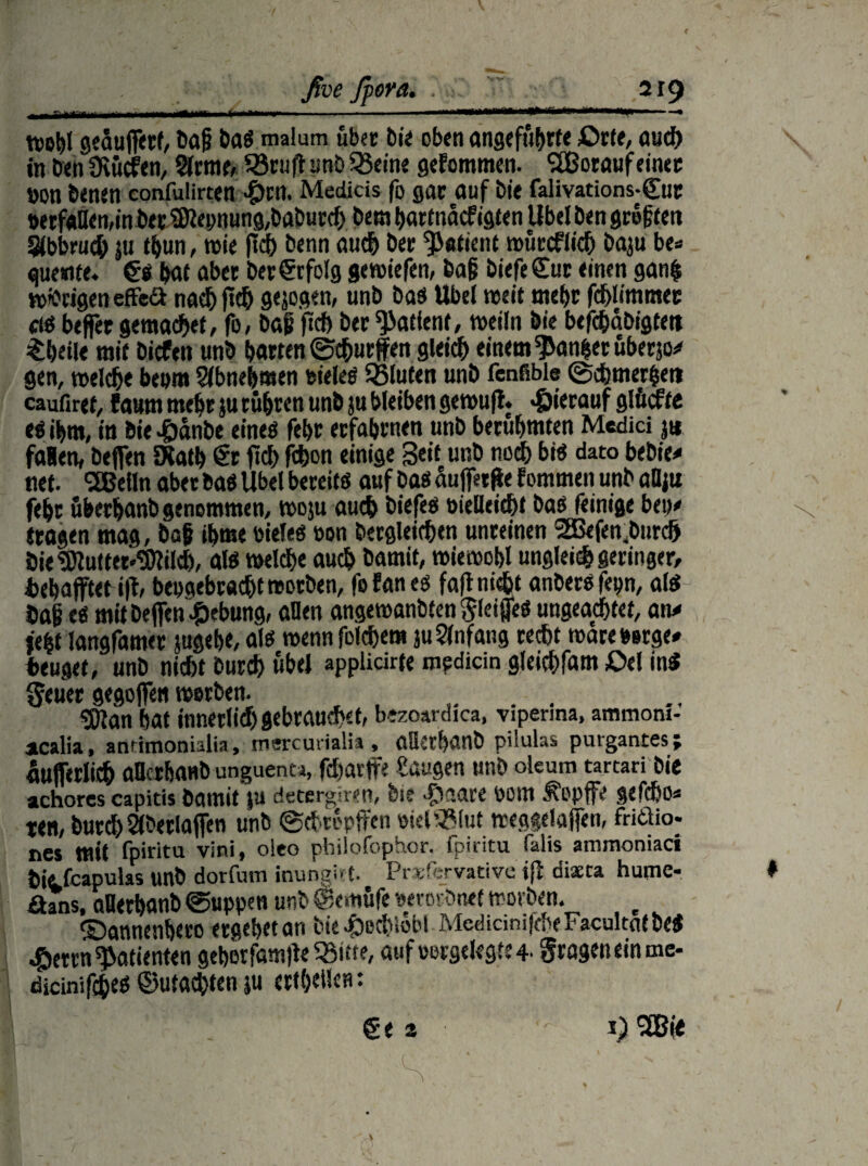 wohl 9edufferf, baß bag malum über bi« oben angeführte Orte, auch in benüvücfen, 2lrme, SBruffunbQJeine gefommen. SEßoraufeinec »on benen confuiirten -£)rn. Medicis fo gar auf bie falivations-gut t>etf«Uen,in betMepnung,baburch bem bartnacf igten Übel ben größten S(bbru<$ ju t^un, wie fid) benn auch ber Patient mutcffid) baju be* guemte. £g hat aber Der Erfolg gewiefen, baß biefe Cut einen gan$ wfcrigen effeä nach ftd) geigen, unb bag Übel weit mehr fcblimmec ctö btjfet gemacht, fo, baß fid) ber Patient, weifn Die bcfcbabigteti Sheile mit bicfen unb batten ©churffen gleich einem Raubet uberjo# gen, welc&e beom Slbneljmen oieleg SBluten unb fenfible ©cbtnerbet» caufiret, faum mehr }u eueren unb ju bleiben ge wuji. «hierauf glficfte eg ihm, in bie £&nbe eineg febr etfabtnen unb berühmten Medici j« fallen, bejfen Dtatb Cr fid) fchon einige 3e,f unb noch big dato bebie# net. SEBeiln aber bag Übel bereitg auf bag auffetfle fommen unb aDiu feht ubetbanb genommen, woju auch biefeg oielleicht bag feinige bet)# «tagen mag, baß ihm« oieleg oon begleichen unreinen 2Befenbnrd> bie Muttermilch, alg welche auch bamit, wiewohl ungleid) geringer, Dehafftet i|t, beoaebracht worben, fofaneg fafl nicht anbersfeyn, alg baß eg mit beffen Hebung, allen angewanbten ^leijjeg ungeachtet, an# je|t langsamer jugeb«, a lg wennfolchem juSlnfang recht wareoerge# beuget, unb nicht burch übel applicirte median gleichfam Oel ing Seuer gegoffen werben. .... Man hat innerlich gebrauchet, bezoardica, viperma, ammom- aicalia, antimonialia, mercuiialis, OÖCthanb pilulas puvgantes; dufferlich aBcrbaub unguenu, fcbavffe laugen unb oleum tartari bie achorcs capitis bamit ju detergnen, bie $aare öom ^opffe gefcho« ten, burchSlberlaffen unb ©ebtepffen oiel'?(ut treggefaffen, friäio- nes tntt fpiritu vini, oleo philofophor. fpiritu falis ammoniaci hitfcapulas unb dorfum inunsi-1. Pr vftrvativc ifi diacta hupe- £hns, oDerhanb ©uppen unb ©emüfe oerorbnet worben. e ©annenheto ergebet an Die £ecbiobl McdicimfcneFacultatbeg 4berrn Patienten geherfamffe 55itte, aufoorgekgte4. grageneinme- dicinifcheg ©machten ju crtheücrt: €e a