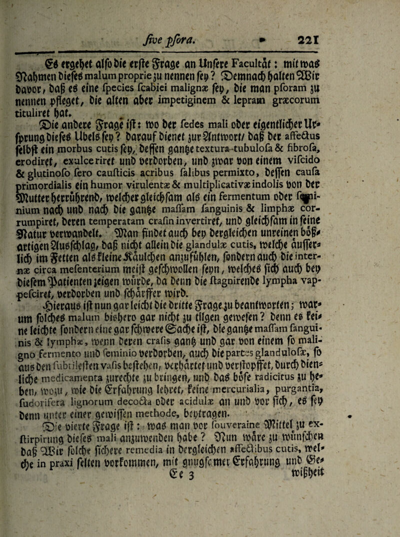 ■ J J-»• mrntmmmmmm ~ i - ■ 1 “ 1 ‘ ' 1 11 €setgebetalflbieetfle$rage anUnflteFacultät: mit was Nahmen biefes malum proprie ju nennen fep ? ©emnach halten SSBir baeor, ba§ es eine fpecies fcabiei malign* fep, bie man pforam ju nennen pfleget/ bie alten aber impetiginem & leprain gracorum tituliret bat. ©ie anbere $rage ifl: wo bet fedes mali obet eigentlicher Ut* fprung biefes Übels fep? barauf bienet jueSlntwort/ baß bet affeäus felbfl ein morbus cutis fep, befien ganjse textura-tubulofa & fibrofa, erodiret, exalceriret unb »erborben, unb jwar pon einem vifcido & glutinolö fero caufticis acribus falibus permixto, beffen caula primordialis einhumor virulentas& multiplicativaeindolis »on bet SJJuttet httrührettb, meldetgletchfam als ein fermentum obet fgpi- nium nach unb nach bie gan&e maffam fanguinis & limphap cor- rumplret, beten temperatam crafin invertiref, unb gleichfatn in feine Statut »erwanbelf. 'Sttan flnbet auch bep begleichen unreinen bol?« artigen 2lusfd)Iag, baß nicht allein Die glandu'x cutis, welche auffec« lieh im fetten als f leine .Käulchen anjufuhlen, flnbernauch bie inter¬ ne circa mefenterium meifl geflhwollen fepn, welches fleh auch bep biefem Patienten jeigen würbe, ba benn bie ftagnirenbe lympha vap- pefeiret, »erberben unb flhärffer wirb. hieraus ifl nun gar leicht bie brifte grage ju beantworten; wat» um folches malum bisher» gat nicht ju tilgen gewefen ? benn es fei« ne leichte fonbern eine gar fch were ©ache ijt, bie ganfce maflam fangui¬ nis & lympha:, wenn beten crafis ganh unb gar »on einem fo mali- gnö fermento unb fern in io öecDorben^mic!) bie partes glandulofac, fo aus ben fubrileflen vafis beflehen, »erhärtet unb »erflopffet, burch bien* liehe medicamenta jurechte JU bringen, unb bas b»fe radicitus ju he» ben, wem, wie bie Erfahrung lehret, feine mercurialia, purgamia, fudorifera ligrwrum decocia ober acidulx alt Uilb »or fleh, eS fep benn unter einer gewiffen methode, beptragen. ©je »ierte $rage ifl: was man »or fouveraine SUitteljti ex- ftirpirting biefcS maü anjuwenben habe ? Sftun wäre ju wunfehe» bafl 2Bir flieh« flehere remedia in bergleichen »ffeäibus cutis, wet* che in praxi feiten »orfemmen, mit gnugflmet Erfahrung unb @e<* ' r ' Q( 3 wißh«*