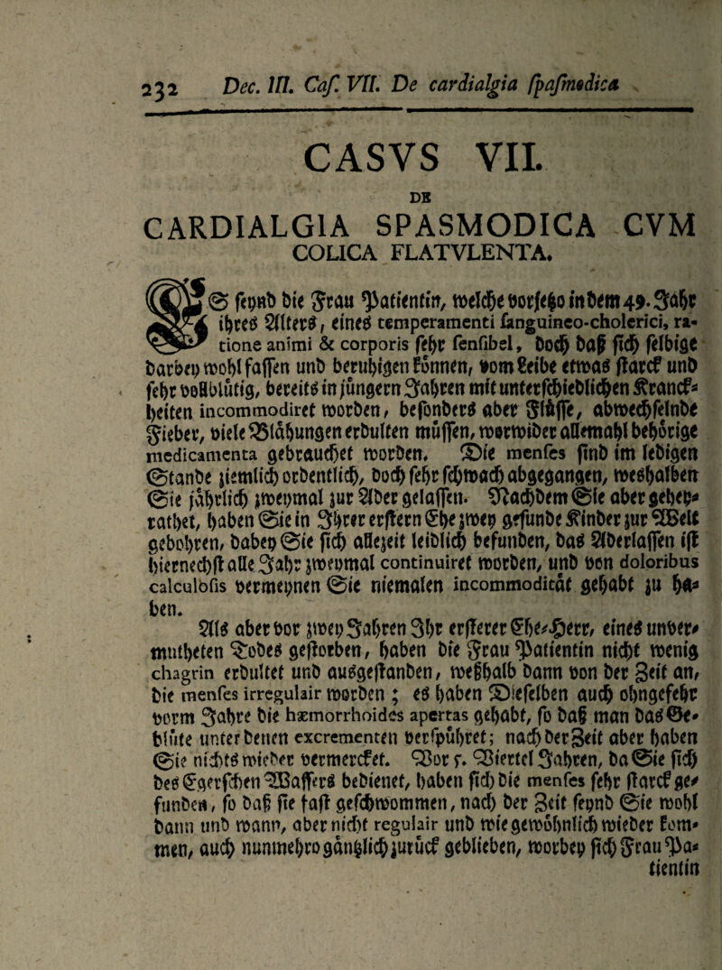 CASVS VII. DE CARDIALGIA SPASMODICA CVM COLICA FLATVLENTA. © fepnb Die Jrau Patientin, tt>cld5e oot/<|o inö«Bt49-3^c itjceß , eines tetnperamenti fanguineo-cholerici, ra* tione animi & corporis febr fenfibel, Dorf) baff fid) feJbiflC barbepwoblfajfen unb beruhigen Eonnen, »omfeibe etwa« ffarcf unb febr öoflblütig, bereits in/ungern Sauren mit unterfcbieblichen Ärancf* beiten incammodiret worben, befonberS aber Stäffe, abwechfelnbe lieber, öiele Blähungen erbulten muffen, werwibet aBemabl beprige medicamenta gebrauchet worben, ©te menfcs finb im lebigett ©tanbe jiemlisiborbentltch, hoch febr fchwach abgegangen, wesbalben 0te jährlich jwetjmal jur Slber gelaffen. Sftacf>bem@fe abergebep. ratbet, haben (Sie in Sbrer erftern ®t)< P<9 gefunbe Ä’inber jur ‘äBelt gebobren, haben @ie ftdb aBejeit leiblich befunben, bas Sfberlaffen iff biernechft alle 3abr jweomal continuiref worben, unb nen doloribus caicuibfis »ermepnen @ie niemalen incommoditäf gehabt ju ha» ben. 2lls aberbor pet)Sabren3bt erfTerer eines unser# mntbeten ^obes gefiotben, baben bie ^rau Patientin nicht wenig chagrin erbultet unb ausgeflanben, wefjbalb bann bon ber Seit an, Die iTienfes irregulair werben ; es haben ©iefelben auch obngefehc norm 3abre bie hämorrhoides apertas gehabt, fo bafj man baS@e» blute unter beiten excrementen eerfpübret; nacbbetSeif aber haben ©i? nichts wieber bermercfet. Sßor s- ‘Viertel fahren, ba@ie ftch bes (Sgerfchen Gaffers bebienet, haben fiel) bie menfcs fehr ffarcf ge/ funbett, fo bah fie faft gefchwommen, nach ber Seit fepnb @ie wohl bann unb wann, ober nicht regulair unb wie gewöhnlich wieber fern* men, auch numnehro gänzlich jurücf geblieben, worbet) jtch^rau^a* tienlin