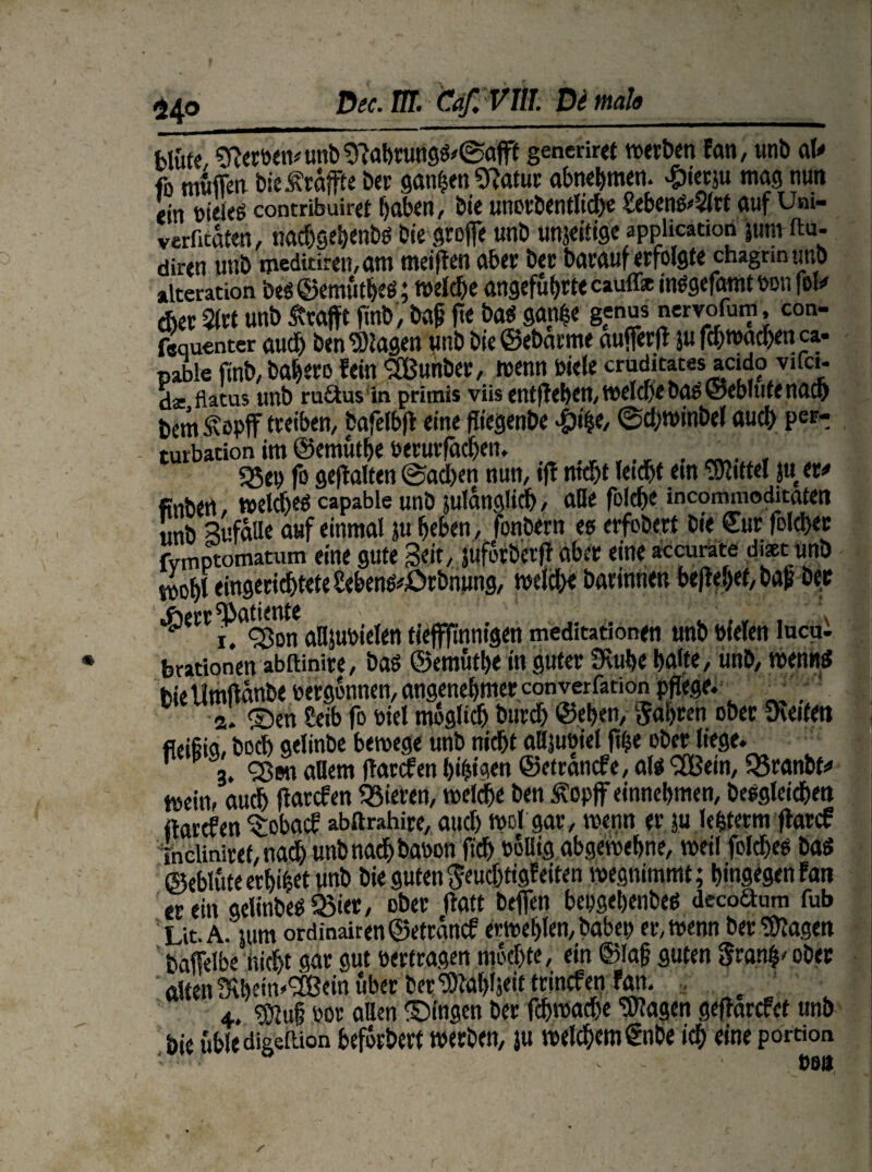 Dec.m. Caf. VIII. De mal« bluff, Sfteroen# unb 9Mruttg$'@aflff generiret werben fan, unb at* ft muffen bieÄraffte ber ganzen Statur abnehmem £ierju mag nun ein »ieleö contribuiref haben, bie unorbentliche Sebcn&$lrt auf Um- verfaßten, nachgehenbö bie greffe unb unjeifige application junt ftu- diren unb msditiren,am meiffen aber ber barauf erfolgte cnagrin unb »Iteration beö <55emtit^e6; n>eJdf>e angeführte cauff* imsgefamtbonfel* eher 2lrt unb Ärajft fmb, W f*e ba$ gan|e genus nervoium, con- fequenter aud) ben ‘»lagen unb bie©ebarme aufferff }u fd)wachen ca- nable finb, bahero fein 3ßunbev, wenn biele cruditates acido vifci- dac flatus tmt) ru&us in primis viisentfTef)^tt/t^dcf)^b(J6@cb!u^rUl® bem^opff treiben, bafelbft eine fliegenbe £4e, @d;winbel auch per-; turbation im ©emuthe berurfäcljen. _ , 55ep fo gehalten <Sad)en nun, ijt nicht leicht ein Mittel ju er# finben, wetd)«s capable unb juldnglich, aBe folche incommodiraten unb Sufatte auf einmal ju heben , fonbern ee erfobert Die Cur folchec fvmptomatum eine gute Seit, juforberjf aber eine accurate diaet unb wohl eingerichtete SebemfcÖrbrinng, welche barinnen befW)ef, bafi ber #err$anertfe({c^nn,-gÄtt meditationen unb fielen lucui brationen abftinire, baö ©emuthe in guter fKuhe halte, unb, wenn* bie Umffänbe bergbnnen, angenehmer converfation pflege. - a. ©en Seib fo biel möglich burch ©.eben, fahren ober Reifen fleifiia, hoch gelinbe bewege unb nidht aBjuöiel ft^e ober liege. ^ a. ©on allem Garden tji^taen ©etranefe, al$ SEßein, Q5ranbfa wein, auch ffarefen gieren, welche ben ßopjf einnehmen, begleichen itarefen $obacf abörahire, aud) wcl gar, wenn er ?u lefcterm ftarcf ineliniret, nad) unb nach banon ftch PoBig abgewelme, weil fcldjes ba$ ©eblute erbtet unb bie guten $eudjtigfeiten wegnimmt; hingegen tan er ein gelinbee SBier, ober ffatt beffen bepgehenbeß decoanm fub L,t. A. tum ordinairen©etrdncf erwehlen, habet) er, wenn ber Klagen baffelbe nicht gar gut »ertragen mochte, ein ©laf? guten Sranfj' ober alten Sühein^eirt über ber ^tahljeit trincfenfan. ' 4. »or aBen ©ingen ber fd>wad)e Klagen geffarefet unb bie ubledigeftion befbrbert werben, ju welchem €nbe ich eine portion