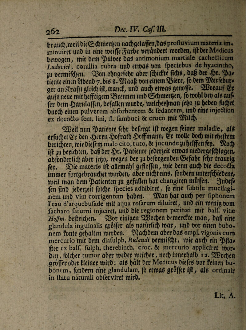 brauch,wcilbic©d)merhennad>getoffen,baSprofluviumroatem:im- minuirct unb in ein« weiffegarbe öeranbert worben, iflberMedicus bewogen, mit bem ^uWet baS antimonium martiale cacheöicum Ludovici, eorallia rubra unt> CtmaS Don fpeciebus de hyacintho, ju i>ermifd)en. 9ßon obngefebr aber fd&icft« ftd&s, baf? bei #r. ^ ttente «inen 2lbenb 7. bis 8. SDi aafi oon einem SBiere, fo bem ‘S'terfebuiy ger an frafft glsid) ifl, tranef, unb auch etwas genoffe. SEBorauf Sr aufs neue mit bejftigem ^Brennen unb ©cbmerfsen, fo wohl bep al» auf« fei bem #arnlaffen, befallen würbe, weld)ep|man je^o ju heben fudhet burd) einen pulverem abforbentem & fedantem, unb eine injedtion ex decoiio fern, lini, fl. fambuci & croco mit tSJJildf). <2£eil nun ^atiente fefjc befolgt ifl wegen feiner maladie, als «rfucbetSt ben «gierrn -fpofratb -fpoffmann, Sr wolle bod) mit «hellem berieten, wie biefemmalo cito, tuto, & jucundejuhelfen fep. 9lec& jfl »überlebten, baf ber-&r.^atiente jeberjeit etwasniebergefcblagen, abfonberlicbaber »e^o, wegen ber ja beforgenben ©efahr febr traurig fep. ©ie materie ifl aüemahl geflogen, wie benn auch bie deco&a immer fortgebrauebet worben, aber nicht eins, fonbernunterfchiebene, weil man bem Patienten »u gefallen hat changiren muffen. 3nbef* fen finb jebetjeit folcb« fpecies adhibiret, fo ein« fubtile mucilagi- ncin unb vim corrigentem haben- SDlan hdt auch per fiphonem l'eau d’arquebufade mit aqua rofarum diluiref, unb ein Wenig Pom fachavo faturni injiciret, unb bie regionem perinaei mit balfl vitae Hoffm, beflrid)en* 98t>r einigen Jochen brmetefte man, baf eine glandula inguinalis groffer als natürlich war, unb oor einen bubo. nem fönte gehalten werben. Sftacb&em aber bas empl, vigonis cum mercurio mit bem diafulph. Ruiandt oermifebt, wie auch ein ^fla# fler ex balf fulph. therebinch. croc. & mercurio appiieiref wor* ben, folcber tumor aber weber weicher, noch innerhalb is. ^Bocben groffer ober Keiner wirb: als halt ber Medicus biefeS boc feinen bu¬ bo nun, fonbetn eine giandulam, fo etwas groffer ifl, als ordinair in ftatu näturali obferviret Wirb» Lit, A.