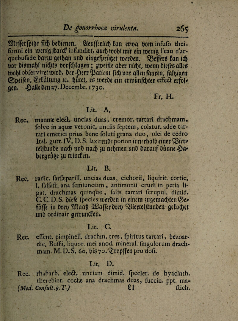 S^eflferfpi^c ftdj bebieticn* Sfeujferfid) fan etwa pom infufo thei. formi ein wenig (laccf inflmdirh aud)wohl mit ein rocni'ö l’eau d’ar- quebufade barju get^an unb cingefpru£et roerben. 33e|]erg fan id) por btemabl nic^fö borfddagen; jmeifie aber nid)t, n>enn biefee aöe^ wohl obfervirei wirb, ber-perr^atünt fief> bor allen fauren, fal^i'gert ©peifen, ßrFältung k♦ bufet, es werbe ein erwunfd;ter efFeä erfol* flen. 4)^^«27-öecembr. 1730. Fr, H. Lit. A, Rec# mann# eleft. uncias duas, cremor. tartari drachmam, folve in aqu* vcronic, unciis feptem, colatur. adde tar¬ tari emetici prius bene foluti grana duo, olei de cedro Ital. gutt.IV. D.S. laxiren&e potion innerhalb einer Q3ier* telftunbe nach unb nad) ju nehmen unb öarauf Dünne bergruhe ju trincfen« Lit. B.  Rec. radic. farfseparill. uncias duas, cichorii, liquirit. cortic, 1, falfafr, ana femiunciam, antimonii crudi in petia li- gat4 drachmas quinque , faiis tartari fcrupul, dimid. C.C.D.S. biefe fpecies werben in einem jugemad)ten ©e> fafife in Drei; 2Baj]erDret; Q3ier(el|)unben geführt iino ordinair getpuncfem v Lit. C. Rec. eflent. pimpinell drachm. tres, fpiritns tartari, bezoar- dic. Buflii, Hquor, mei anod. mineral, fmgulorum drach« mam. M. D. S. 6o. bi$ 70* ^repffen pro dofi. Lit. D. Rec. rhaharb. elefl. unciam dimid. fpecier. de hyacinth. therebint. co6Le ana drachmas duas, fuccin. ppt. ma- (Mtd. Gonfult.p.T.) £1 flieh.