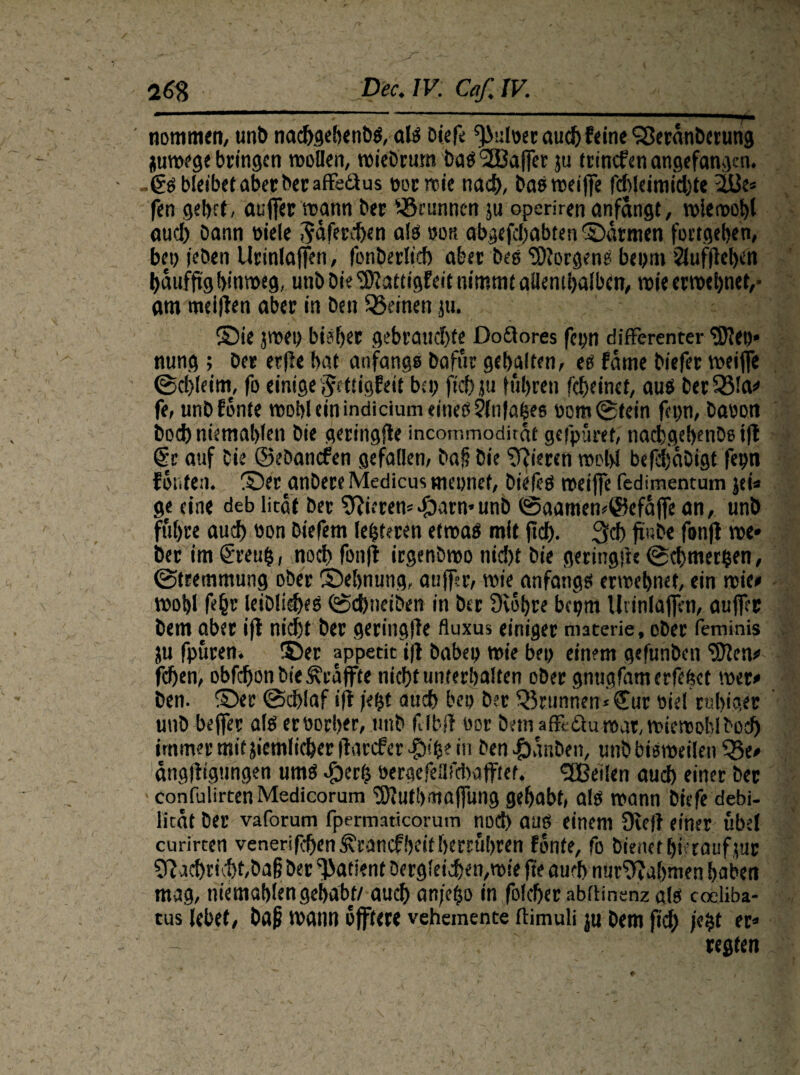 nommen, unb nacbgebenbs, als Diefe ^uloer auch feine SBeranbetung juroege bringen tvoHen, roiebrum bas Sßaffer ju irinefen angefangen. -€s bleibet aber beraffeäus eorroic nad), bas meijfe fdbleimichte 2&e« fen gebet, aufier mann ber fSrunncn ju operiren anfangt, miemobl aud) Dann üiele ^äfereben als »ou abgefebabten ©atmen fortgeben, bep (eben Urinlaffen, fonberlicb aber Des borgen?: beym Jluffleben baufftg binmeg, unb Die 'S'lattigfeit nimmt allenthalben, roie ermebnef,- am meinen aber in Den feinen ju. ©ie jmey biaber gebrauchte Doäores feyn differenter <\DfJeo* nung ; ber erfle bat anfangs Dafür gebalten, eg fame biefer meifle ©cl)leim, fo einige i^ettigfeit bei; fiel) ju fuhren febeinet, aus ber 331a» fe, unb fönte mob! ein inaicium eines jfnfabes yom@tein fei;n, Davon bocbniemablen Die geringjle incommodirat gefpuret, nacbgebenbs i|l @c auf Die ©ebanefen gefallen, bap Die Vieren »pW befdjabigt feyn fönten, ©er anbere Medicus meynet, Die feg mei jfe fedimencum jei» ge eine deb licat ber Vierem^)arn*unb ©aamem@efafife an, unb führe auch öon biefem leiteten etrnas mit fief). 3cb fiube fonfl me* bet im greub, noeb fonfl irgenbmo nicht Die geringes ©cbmer&en, ©tremmung ober ©ebnung, auffsr, wie anfangs ermebnet, ein roie* ivobl feht leibliches ©ebneiben in ber Svöbre beym lliinlafien, auffer Dem aber ifl nicht ber geringffe fluxus einiger tmterie, ober feminis ju fpuren. ©er appetit ifl babey wie bey einem gefunben <3?lcn^ fchen, obfehon Die Geaffte nicht unterhalten ober gnugfamerfebet wer# Den. ©er ©eblaf ifl jeht auch bey ber 33runnen*©ur viel ruhiger unb beffer als ec vorher, unb fvlbft oor Dem affedu mar, miemobl Doch immer mitjiemlicber|larcfer^)!b? in Den-fDanben, unbbismeilen 33e* ängfitgungen ums ^)erh öergefeafcbaflftet. <2Beilen auch einer ber confulirtenMedicorum ‘iSfutbmajfung gehabt, als mann biefe debi- litat ber vaforum fpermaticorum noch aus einem 9ie)f einer übel curircen venerifchen^canefbeitberrubren fönte, fo bienet hierauf jnt 0}acbricbt,ba|5 Der Patient Dergleichen,mie fte auch nur0tabmen habet» mag, niemablengehabt/ auch an/e^o in folcher »bdinenz als coeliba- tus lebet, Da|j mann öjftere vehemente ftimuli ju Dem fiel) j«$t er» regten