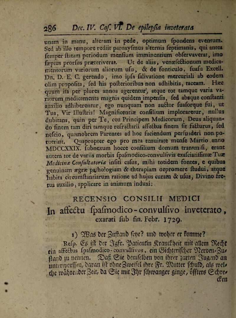 unam in manu, alteratn in pede, Optimum fpondens eventum. Sed ab iilo tempore rediit paroxyfmus akernis feptimanis, qui antea fern per ftatam periodum menfium imminentium obfervaverat, imo fepius prorfus prseteriveran Ut de aliis > vensefeBionum medica- mentorüm variorum aliorum ufu, & de fonticulo» fuafu Excell. Dn* D. E. C. gerendo , imo ipfa faiivatione mercuriali ab eodem oiim propofita 3 fed his pofterioribus non adhibitis, taceam. Haec quura ita per plures annos agerentur’, atque tot tamque varia va¬ riorum medicamerita magnis quidem impenfis, fed absque conftanti auxilio adhiberenrur, ego nunquam non auBor fuaforque fui, ut Tua, Vir Illuftris! Magnificentiae confilium implorarerur, nullus dubitans, quin perTe, ceu Principem Medicorum, Deus aliquan- do finem tarn diri tamque refraBarii affeBus finem fit faBurus, fed nefcio, quamobrem Parentes ad hoc faciendum perfuaderi non po- tuerint* Quapropter ego pro mea tenuitate menfe Martio anno MDCCXXIX. fubnexum hocce confilium domum transmifi, erant autem tot de variis morbis fpafinodicorconvulfivis exafciatifiimaeTuae Mediäna Confukatoria infiti cafus, m*»hi totidem fontes, e quibus genuinam aegrae p&hologiam & therapiam aepromere ftudui, atque habita circumftantiarum ratione ad hujus euram & ufus; Divino fre* jus auxilio, applicare in animum induxi: RECENSIO CONSILII MEDICI ln aft'e£tu fpafinodico - convulfivo inyeterato, exarati fub fin. Febr. 1729. 1) bet; gitffcmb feik? mib er fomme? Refp. go ifi ber 3gfr. fJJatienfin ÄrancF&eft mit allem Üvei$f fin affeftus fpafmodico-convulfivus, ein ©id)terifd)er |tanb ju nennen, ©a£ ©ie bemfelben non ttjrer j arten :3ugenb att tmtmuerffeu, baran ijt obnegmeifd ihre 8fr. ‘DJjutter fcfsulb, als mU (fee rodfjteabergeit, ba ©ie mit 3!;v /c&rcanger ginge, öfters ©cf>re*