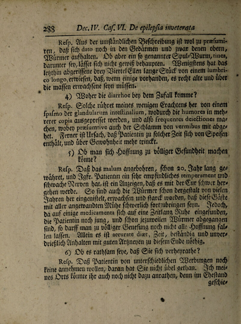 a  ■ri r-rM- 1 ' ' ' „ ‘ • Refp. Slttö bet umflänblicben 58efd)reibttng ift rool ju prafumi- t«n, baß fiel) dato noeb in Den ©eöärmen unb jwar benen obern, Sßurmer aufbaltcn. Ob aber ein fo genannt« ©pul-'SBurm, tmea, barunter fei), täflet fiel) nicl)t gewiß behaupten. e SCßtnigflens bat bas letjtbin abgerijfene brep Viertel ©len lange ©tuet üon einem lumbri- co longo, erwiefen, baß, wenn einige Porbanben, es red)t alte unb über bie maflen erwaebfene fepn muffen. ; 4) <2Bober bie diarrhoe bep bem Sufall fommc? Refp. ©old)e rühret meines wenigen €radjtens ber non einem fpafmo ber flandularum inteftinalium, Wobutcb bie humores in meb- wer copia auSgepreflet werben, unb alfo frequentes deieüiones ma¬ chen, wöbet) prsfumtive auch ber @d)lamm pon vermibus mit abge« bet. ferner ijl Urfadj, baß Patientin ju foleber Seit ftcb Pon @peifm enthält, unb über ©emobnbed mehr trineft. <) Ob man ftd) Hoffnung ju balliger ©efunbbeit machen fontie? Refp. ©aß bas tnaium angeboren, febon io, ^abr lang ge** wäbret, unb 3gfr. Patientin ein febr empftnblicbes temperament unb fdtwacbe gerben bat, ift ein Slnjeigen, baß es mit ber Cur febwer ber- geben werbe, ©d ftnb auch bie IBurmer febon bergeflalt pon oielen 3abrett ber eingeniftelt, erwad)fen unb frarcf worben, baß biefeCafle mit aller angewaitbten SJlübe febwerlicb fortmbringen feon. 3ebod), ba auf einige medicamenta ftd) auf eine Seitlang Ülube eingefunben, bie Patientin nod) jung, unb febon fejuweilcn Sßurmer abgegangen ftnb,’ fo barff man ju Polüger ©enefung noeb nicht alle Hoffnung fal¬ len Iaflen. Sillein es i|i accurate diaet, Seit, beftanbig unbunper- brießlid) Slnbalten mit guten Slrhnepen tu biefemCnbe notbig. 6) Ob es ratbfam fepe, baß ©ie ftcb Perbepratb«? Refp. ©aß Patientin pon unterfd)ieblid)en Werbungen noeb feine annebmeu wollen^ baran bat ©ie nid)t übel getban. 3cb mei¬ nes Orts fonnte ibr aueb noeb nicht bajtt anratben, benn im Cbeflanb gefebie-