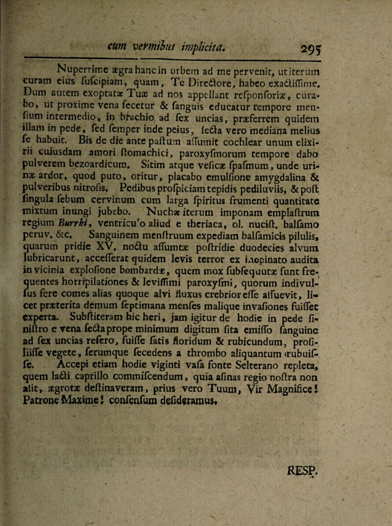 \ cum vermibus implicitä* 295 Nuperrime aegrahancin urbem ad me pervenit, utiterum curam eins fufcipiam, quam, Te Diredore, habeo exadiflime. Dum autem exoptatas Tuae ad nos appeliant refponforiae, cura- bo, ut proxime vena fecetur & fanguis educatur tempore men» fium intermedio* in btachio ad lex uncias, praeferrem quidem illam in pede, fed lemper inde peius, leda vero mediana melius fe habuit. Bis de die antepaftum affumit cochiear ununi elixi- rii cuiusdam amori flomachici, paroxyfmorum tempore dabo pulverem bezoardicum, Sitim atque veficac (pafmum, unde uri- nx ardor, quod puto, oritur, placabo emulfione amygdalina & pulveribus nitroßs. Pedibus prolpiciam tepidis pediluviis, &pofl fingula feburn cervinum cum larga fpiritus frqmenti quantitate mixtum inungi jubebo. Nuchsciterum imponam emplaftrum regium Burrhi, ventricuTo aliud e theriaca, ol nucifl, balfamo peruvv&c, Sanguinem menflruum expcdiam baifamicis pilulis, quarum pridie XV, nodu affumtae poftridie duodecies alvum lubricarunt, accefferat quidem levis terror ex inopinato audita invicinia explofione bombardje, quem mox fubfeqautae funt fre¬ quentes horripilationes & levifTtmi paroxyfmi, quorum indivul- fusfere comes alias quoque alvi fluxus crebrior effe aifuevit, li¬ cet praeterita demum feprimana menfes malique invafiones fuiflee experta. Subfliteram hic heri, jam igitur de hodie in pede fi- niftro erena fedaprope minimum digitum fita emiflb fanguine ad fex uncias refero, fuiffe fatis floridum & rubicundum, profi- Iiiffe vegete, ferumque fecedens a thrombo aliquantum «rubuif- fe» Accepi etiam hodie viginti vala fonte Selterano repleta, quem ladi caprillo commifcendum, quia afinas regio noftra non alit» xgrotx dellinaveram, prius vero Tuum, Vir Magnificel Patrone Maxime J confenfum defideramus* RESP.