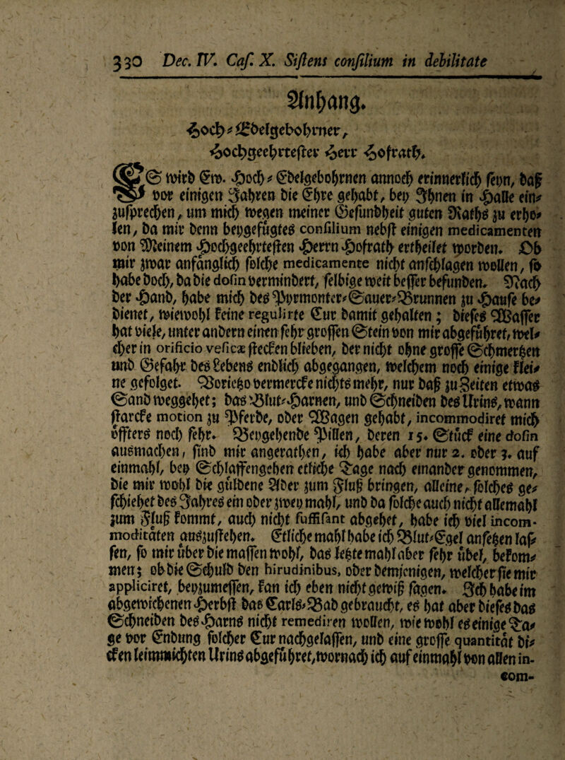 / 3 30 Dec. IV. Caf. X. Siftens confilium in debilitate £oct> # JSbefgebobmer, £ocl;cjeehrtef er «oevt 4>ofwht> |SjiU© wirb gtt>. £och » Cbelgebohrnen amtoeh erinnerlich fern, ba£ 'S' »o* einigen fahren bientegehabt, bei; 3hnen in £)aUe ein# jufprechen, um mich «Degen meiner (Befunbheit guten Üiaths jtt erbe» len / Da mir benn bepgefügtes confilium nebfl einigen medicamenten »on deinem £ed>geehrtef en «§errn $ofrath er(heilet tporben. Ob mir jrnar anfänglich folche medicamente nicht anfdfagen mellen, fo habe bod), ba bie dotin nerminbert, felbige weit befer befunben, 5?ach ber $anb, habe mich bes fJM;rmonter*©auer»55runnen ju ^aufe be# bienet, wiemobl feine reguürte Cur bamit gehalten; brefes Gaffer hat üiele, unter anbern einen fehr grofen @tein Den mir abgefnhref, mel# eher in orificio veficae ftecfen biteben, ber nicht ohne grofe ©chmerhen unb ©efahr bes Sebens enblich abgegangen, welchem noch einige flei# ne gefolget. OSoriefco öermercf e nichts mehr, nur baf ju Seifen etwa# @anb weggehet; bas ißfut^arnen, unb ©chnetben besUrinS,wann ^arcfe motion p fPferbe, ober SEßagen gehabt, incommodiret mich öfters noch fehr. SSeogehenbe Rillen, beren 15. ©tucf eine cfofin ausmad;en, finb mir angeratheti, kh habe aber nur 2. ober?, auf einmahl, bee Schlafengehen etliche Qrage nach emanber genommen, bie mir mehl bie gulbene Sfber pm $Iu{? bringen, alleine, felches ge# fchiehef bes Wahres ein ober jmeu mahl, unb ba folcheaucf; nidht allemahl jum 5luf fommt, auch nidht fuffifant abgehet, habe ich Diel incom- moditaten anspfehen. ©liehe mahl habe ich 33lut*Cgel anfehen laf# fen, fo mir über bie mafen wohl, bas Internat)!aber fehr übel, befom# men; obbieSdhufb ben hirudinibus, oberbem/enigen, welcherfiemir appliciret, heppmefen, fan id; eben nid>t gewif fagen. 3ch habe im abgewichenen-fterbf bas Carls» 23ab gebraucht, es hat aber biefesbas ©chneiben beS^arnS nidht remediren wollen, wie mehl es einige $a# ge t»r Cnbtmg folcher Cur nachgefafen, unb eine grofe quantität bi# efen leimmichten Urins abgefu hret,mornad; ich auf einmahl ben allen in- com-