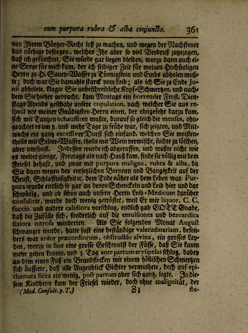 t>on 3brem 93urger*9ie(hf log ju machen, unb wegen ber Sftad) [Feuer ba« rtiSffjige befolgen, welche« 3b t ab« fo »iel SÖerbruß jugejogen, baß id> gefürchtet, Sie würbe gar Hegen bleiben, worp bannauchei# ne Sorge für mich fam, bet icb felbiger Seif für meinen •fjochfeeligen *&errn ju&Sauer^affer ju$onnig|teM unb€mbö abbolen muß# te; bocbmarSie bamablo fFaref 00m Ceib; al« ichSieju(Snbe Ju- nii abbolete, Flagte Sie unbefcbreibliche Ä’opf#Sdbmerben, unb nach# bem Sif bifber gebracht* fam ^ERontage ein horrender StofF, ©ien« ftageSlbenb« gefcbabe unfere copulation, nach welcher Sie au« re- fpeä »er meiner ©ndbigfFen #errn einen, ber obngefebr barju fam, jtcb mit ‘^an|en echauffiren mußte, batauffogleicbbie menfes, obn# geadbtete«um8.unb mebr^age ju frühe war, fid) jeigten, unbtölitf* wed)« ein ganfc excefliver©ut|F fiel) einfanb, welchen Sie meinen# tbeil« mit Seltet^affer, tbeil« mit 'Jßein bermifchf, fuebte ju lofehen, aber umfonfh Snbefien würbe ichabgeruffen, unb wußte nicht wie <« weiter gienge, Stewtag«al« nach >£>auß fam, ßnbefteboQig mit bem Stiefel bebaft, unb jwar mit purpura maligna, rubra & alba, ba Sie bann wegen be« entfefjlicben trennen unb Söangigfeif auf ber Jßrufl, SchlaffloftgFeittc. bem ^obe naher al« bem geben war. Pur¬ pura würbe enblitbfo gar an Denen ® chencfeln unb Ceib hier unb bar fchwfifig, unb ob fdion auch unfern #errn £etb=Medicum barübet confulirte, würbe boch wenig getroflet, weil (St mir liauor. C. C. fuedn. unb anbere calidiora borfchlug, enblich gab ©£>$^ ©nabe, baß bie SufaOe |td) * fonberlich auf bie emulfiones unb bezoardica fixiora mtrofa minberten. SH« Sie folgenben SDFonat Auguft fchwanger würbe, hatte fafl ein« befFänbige valetudinariam, befon# ber« war ardor prxeordiorum, obftruäio alvina, ein groffe« ßep* ben, worw in fine eine greife ©efchwulfl ber Suffe, baß Sie fautn webt geben Forinte, unb 3. (Jag ante partum eryfipelas fd)(ug, habe» an bem einen Suß ein 93ranbflecfen mit einem bMifchen Schmerlen fid) aufferte, baß alle Slugenblicf ©ichter wrmutbete, boih auf epi- themata ficca ein wenig, poft partum aber fich »anb, legte. 3n bie« fern Jfinbbette fam ber Stiefel wieber, bod> ebne maligaitaf, ber (Mtd. Confult.p. T.) S} flu-