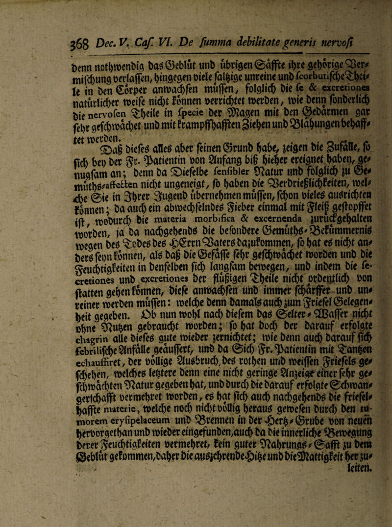 Denn nothwenbig bas@eblüt unb übrigen ©affte it>re gehörigerer* tnifdjung »erlaffen, hingegen biele fällige unreine unb fcorbutifdjc^ihci* le in ben Corper anwadjfen muffen, folglich bie fe & exeretiones natürlich« weife nicht fonnen »errichtet werben, wie benn fonberlich bic nervofen ^tjeile in fpecie ber Klagen mit ben ©ebarmen gar febr gefchwachet unb mit frampffhafften Sieben unb Blähungen behaff* tettiefes alles aber feinen ©runb habe, jeigen bie Sufaöe, fo lieh be» ber Sr. Patientin bon Anfang bi§ hiebet ereignet haben, ge* nugfam an; benn ba ©iefelbe fenfibier Oiatur tmb folglich }u @e* «n'itbs^ffeaeti nicht ungeneigt, fo haben bie Q3eibrie§lichkeiten, wel* Äe ©ie in 3brer 3ugcnb übernehmen muffen, febon »ieles ausrichten Jünnen; ba auch ein abwechfelnbes Sieber einmal mit $lei§ geftopffet ift WObUrcI) bie materia morbifita & exetrnenda JurÜcfgehaltetJ worben, ja ba nachgebenbö bie befenbere ©emütbS' Ö5e!ümmernis wegen bes ‘SobeS bes Jp£rrn QSatccö bajukommen, fobat es nicht an* beröfepn fonnen, als baj? bie©efaffe (ehr gefchwachet worben unb bie Feuchtigkeiten in benfelben (ich langfam bewegen, unb inbem bie fe- cretiones unb exeretione* ber flüggen 3:bei(e nicht orbentlidh »on ftatten geben können, biefe anwachfen unb immer fdjarffer unb un* reiner werben müffen: welche benn bamats auch }ttm Stiefel ©eiegen* heit gegeben, £>b nun wohl nach biefem bas ©elter* 3Baffer nicht ohne S8u|en gebraucht worben; fo hat hoch ber barauf erfolgte chagrin alle biefes gute wieber jernichtet; wie benn auch barauf ftch febrilifche Unfälle gepuffert, unb ba ©ich Sr. Patientin mit Manien echauffiret, ber »ollige Slusbrud). bes rothen unb weiffen Stiefels ge* flehen, welches letztere benn eine nicht geringe Slnjeige’ einer fehr ge* fchwacbten ^atur gegeben hat, unb burd) bie barauf erfolgte Schwan* getlchafft »erroehret worben, es hat fiel) auch nadjgdjenbs bie friefel* haffte materie, welche nod) nid)t»öOig heraus gewefen burd) ben tu- rnorem eryfipetaceum unb trennen in ber $er|*@rube »on neuen _ . i L # W , ' . . .r k A jf. k ^ c t rf» # _ berer Seu^tigkeiten »ermehret, fein guter 9?ahrungs*©afft ju bem CTt AafiUMman S.akav htO 4ihSS^CIV> >»£.«<« ItA« 4«|^ 'UitexL