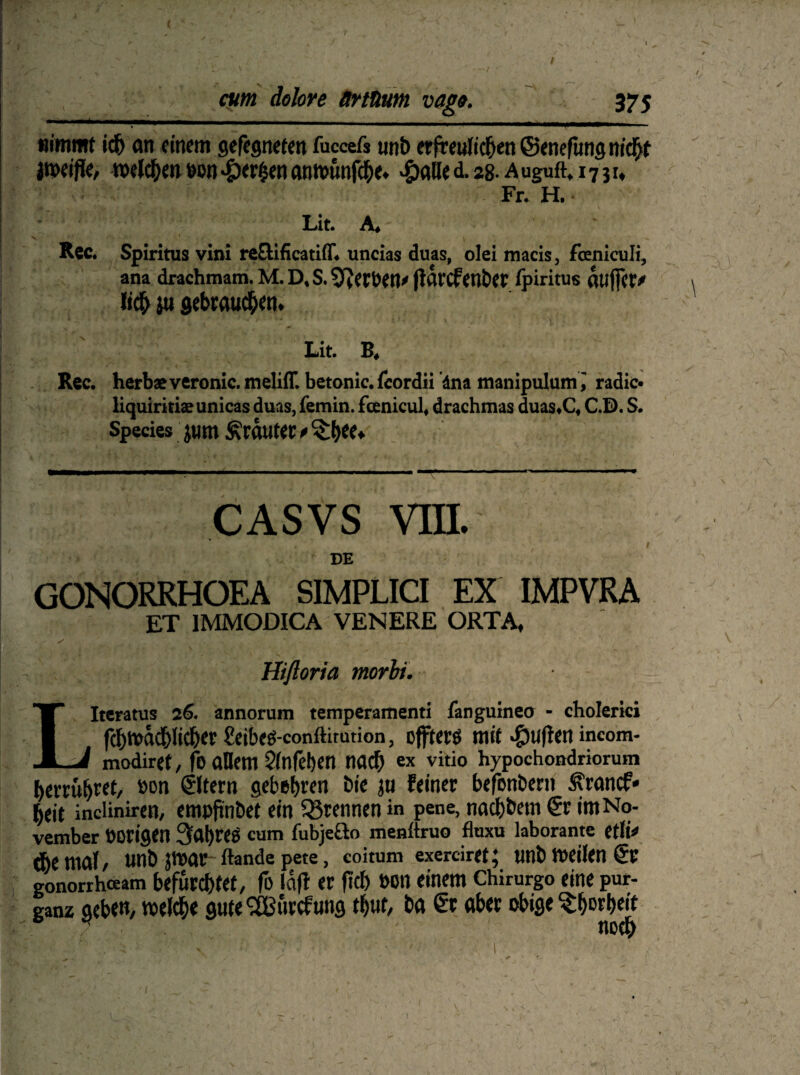 cum dolore ärtüum vago. 375 nimmt ich an einem gefegneten faccefs unb erfreulichen ©enefung nicht jtpei/ie, welchen een perlen an wimfehe. >£>alle d. 28. a uguft, 1731, Fr. H. Lit. A* Rcc. Spiritus vini reöificatiff» uncias duas, olei macis, fceniculi, ana drachmam. M. D* S. flarcfMtW fpiritus aujfc^ I jti setaaud^tu Lit. B, Rec. herbae veronic. meliff. betonic. fcordii äna manipulumi radic* liquiritiaeunicas duas, femin. fcenicul« drachmas duas«C« C.D. S. Species jum trauter * casvs vm. DE GONORRHOEA SIMPLICI EX IMPVRA ET 1MMODICA VENERE ORTA, 'S , , ' Hifloria morbi. LIteratus 26. annorum temperamenti fanguineo - cholerici fchwadhlicher £eibeg-conftimtion, oflfterö mit #u(ten incom- modiref, fo allem Slnfehen nach ex vitio hypochondriorum herruhtet, eon €ltern gebebren bie ju feiner befonbent ^ranef« heit incliniren, empfinbet ein trennen in pene, naebbetn & im No¬ vember borigen 3'ahres cum fubje&o menltruo fluxu laborantc etli*» Ae mal, unb jvear Rande pete, coitum exerciret; unb weilen €r gonorrheeam befurchtet, fo Ictfl et ftcf> »Ott einem Chirurgo eine pur¬ ganz geben, welche guteSBurcfung thuf, ba €r aber obige ^botheit noch