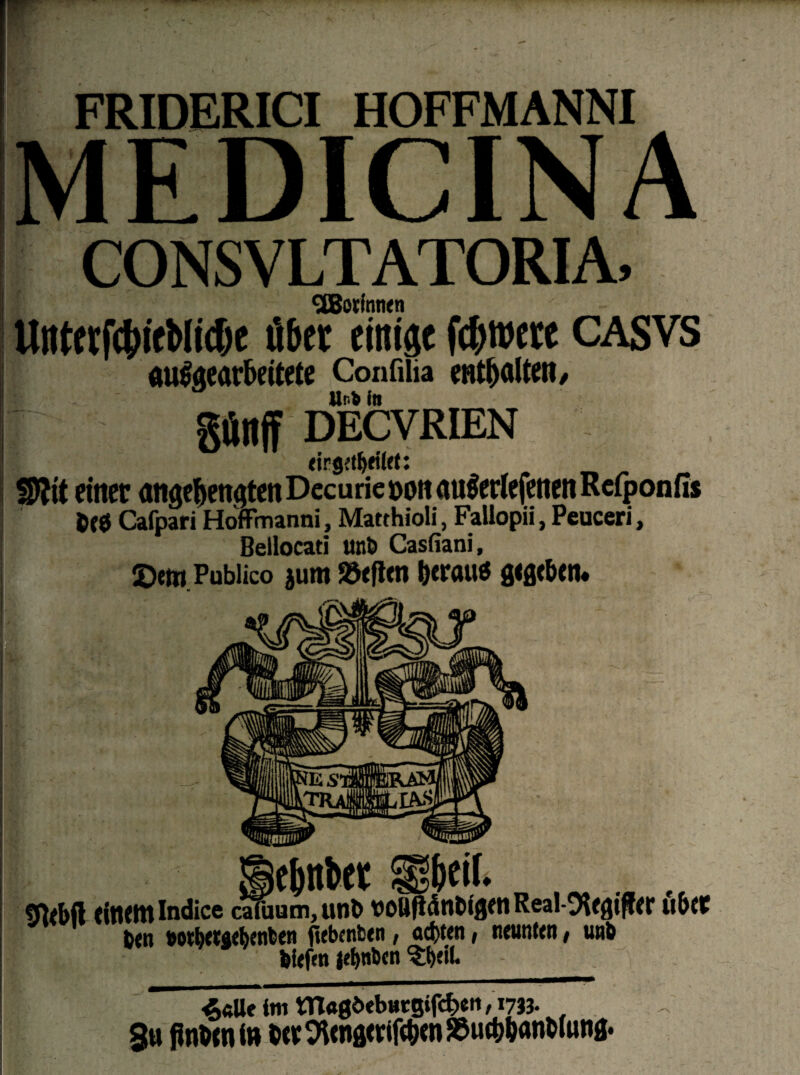 FRIDERICI HOFFMANNI EDICINA CONSVLTATORIA, ^Botinnen UrtterfcbieMicfje ü&ct einigt fdjtuete CASVS mräaearkitete Confilia enthalten/ Urb in gfinff DECVRIEN eirjjetljetlet: S)?it einet angeknqtenDecurieoottfluSertefenenReiponfis Cafpari Hoffmanni, Matthioli, Fallopii, Peuceri, Bellocati unD Casfiani, 2>em Publico jum Söeftm krau« gwbcn* t jefinbet Sbeif. . fffrbft (inemlndice cafuum, unt> VOÜfldnbigen Real-9Ugiff<r übte ben 90¥l>ctael>enben jiebcnfcen, od)ten , neunten, unb biefen jef>nben Shell. . ' 4«Ue im tn«0«>ebHcgifcben/i733- S« finttn in W OAena<rifc^en SSucbbönbluna*