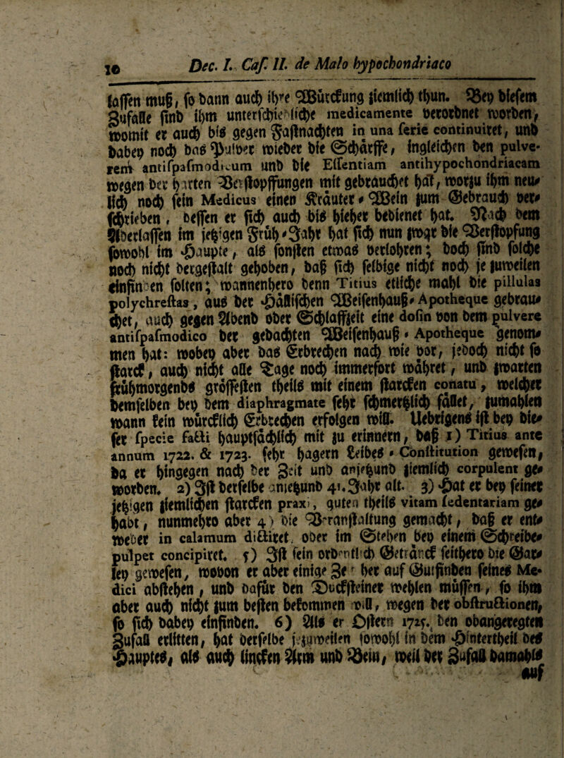 (offen mujj, fo Dann au® «hw SBüccfung (iemli® ®un. 93ep biefem Sufafle (inb il>m unterf®ie*(t®e inedicamente oetotbnet worben, womit er au® bi« gegen §a|lna®ten in una ferie cominuitet, unb babeo no® bnts ^uWet wieber bie @®ätjfe, inglei®en ben pulve¬ ren^ antifpafmodwum unb bie Elfentiam antihypochondriacam »egen ber barten ^ßerjlopffungen mit gebrauchet bat, wotju ibm neu»» li* noch fein Medicus einen trauter * <2Bein jutn ©ebrau* t>et« jchtieben , ßeffen er ftd> au® bi« bteb« bebienet bat. 9fa® bem Slbetlaffen im je^gen grub'3# bat ftd> nun jwgr bie Sßer(lopfung fcwobt im Raupte, a(ö fonfien etwa« oerlobren; bocb jtnb fol®e noch nicht bergefialt gehoben, ba§ ft® feibige nicht nodh je juweilen cfnftn:en folten; wannenbero Denn Titius etliche mäht bie piliulas polychreftas, au« ber >£)äaif®en <2Beifenbau§. Apotheque gebrau« thet, auch gegen $ibenb ober <£®la(fjeit eine dofin oon bem pulvere antifpafmodico bet gebachten <3Beifenhau§«Apothequc genom* men hat: woben aber ba« Erbrechen na® wie bor, jeöo® ni®t fo ftarcP, au® nicht alle ^age noch immerfort währet, unb iwatten fcuhmotgenb« gröffejten tf>eil« mit einem (latcfen conatu, wel®et bemjelben bet) bem diaphragmate febt f®metbli® fallet, jumablen wann fein wütefit® &bte®en erfolgen will. Uebrigen« ift bet) bie« fer fpecie fallt hauptfä®lf® mit ju erinnern, b«§ i) Titius ante annum 1722. & 1723. febt hagetn £eibe« « Conltitution gewefen, ba et hingegen na® bet Seit unb anj^unb jiemli® corpuient ge« worben. 2) 3(1 betfelbe amefcunb 4i.3al)t alt. 3) <£>at et bep feinet jebigen |iemli®en jlarcfen praxi, guten ®ei(« vitam ledentariam ge« habt, nunmehto aber 4 > bie Sß-ranjWtung geraa®t, ba§ er ent« webet in calamum diöitet. ober im ©tel>?n beo einem ©®reibe« pulpet concipiret. f) 3(1 fein orD r tJ cb ©etrnnef feithero bie @at« lep gewefen, wobon er aber einige ge • ber auf ©utfinbeu feine« Me* dici abftehen , unb Dafür ben 3)u cf (leinet wehlen muffen, fo ihm aber au® ni®t |um beflen befommen tsd, wegen bet obftruflionen, fo ft® habet) einfinben. 6) 3(1« er £>(let!? 171c., ben obangetegten gufall erlitten, hat betfelbe j.jaweiien (owoblinbem ^intertbeil bed Raupte«, «I« «u® (ineftn ?4m unb Söein, weil bet SafoH bamab» v. - -• Hilf \