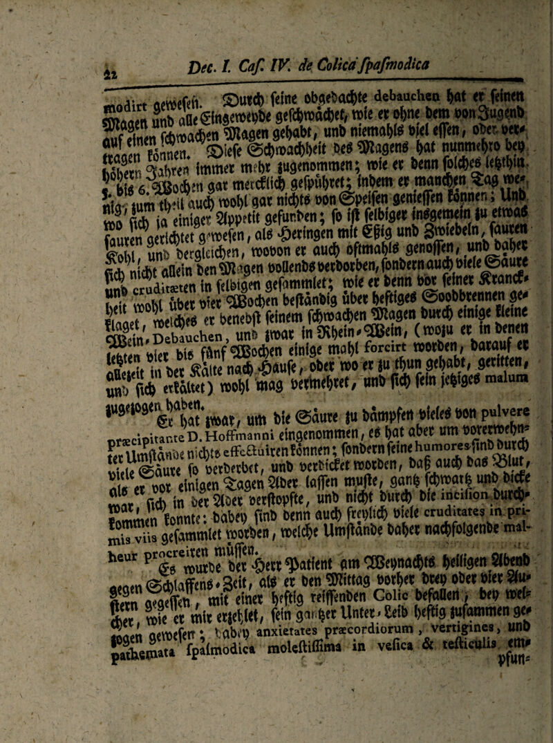 4i ©u*d) feine ob(?<fea4){e debauchen <r fetnw SSett ÖSfeÄÄ’fern »onSugenb Än fonnen. ©iefe Schwachheit M ^agenö hat nunmei>to bei) läS&en immer mehr jugenommen; wie et ben« fblehe« ie|thm. 5 b«eisoc^en gar metcflith gefpuhteu inbem et mannen Sagme* «iaiiim tb-il auch wohl gar nichts oon©petfen genteffen fojmen, Unb vlo,ficb ia einiger 2ipp?tit gefur.ben; fo ijl felbtget ««gemein |u etnoaö Suren aeticbtetVwefen, alö getingen «nie €fHg unb gwtebeln, fauten 6 unb begleichen» «obonet auch oftmals genoflfen» unbbab« S niAuflein benagen ttodenb«petbotben, fonbetn auch öiele ©aute fl SSten in feletgen gefammlet; wie et benn bot feinet Ätancf* St mobl übet nie! 9SBod)«n bepänbig übet heftige« ©oobbtennen ge- ei' Ll meiebfg et benebft feinem fdjwachen Klagen butef) einige Keine Ä' Sebtthen uS \mt in mbein^j«» (»W «J obe?n»tt|u;thun gehabt, geritten, TU«ÄS W» * malum w^ÄtW, um bie ©aute |u bampfen bieie« bon pulvere orscipitar.teD.Hoffmanni eingenommen, e« h«t aber um öorewehn- ?/r Umflcwae nichts efiFeBuiten Können; fonbetn ferne humoreajmbbutd) Sie Sure fo bewerbet, unb betbtefet worben, ba|auch.fcan?Äi Sefbot einigen Etagen 5lbet laffen mufte, ganbfehmath un Sr fid> in bet5iöet »etpopfte, unb nicht butch bie inc.lion butd)- Smmen fonnte : babep ßnb benn auch freilich btele cruditates m pri- gefammlet vootben, wetd&e Umftanbe bähet nachfolgenbe mal- he“ prg «Sb? bS^ett fatieht am SBepnacht« heiligen $d*nb «.nm Schliffen« «Seit, aitf er ben Mittag borhet btep ober wer 2tu» l«n «?<$&«, mit einet heftig reiffenben Golic befallen ; bep web E wie et mit erjeflet, fein gartet Unter. £eib heftig jufammen ge- Sn»n flcroefett* ' abcp anxietates prscordiorum > vertigines, Um) patbswata fpafmodica moUft.ffima in vefica & tefticulis^m-