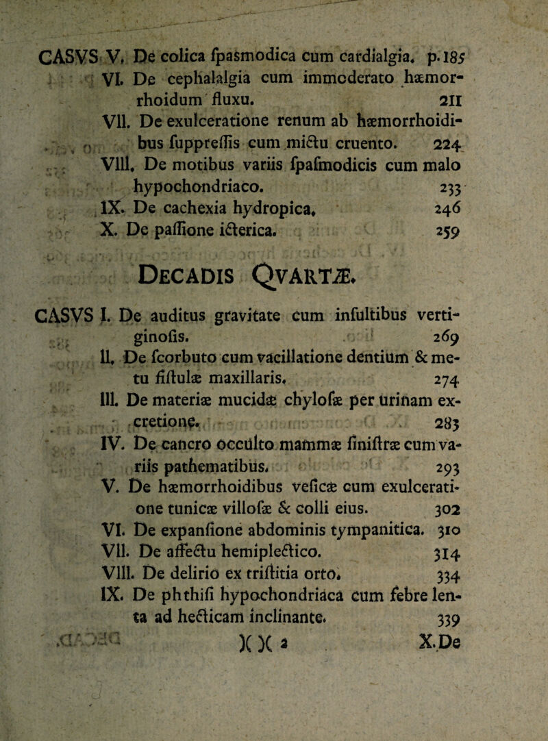 VL De ceplialalgia cum immcderato haemor- rhoidum fluxu. 211 VII. De exulceratione renum ab haemorrhoidi- bus fuppreflis cum midu cruento. 224 VIII. De motibus variis fpafmodicis cum malo hypochondriaco. 233 IX. De cachexia hydropica, 246 X. De paflione iderica. 259 Decadis QvAiim CASVS I. De auditus gravitate cum infultibus verti- ginofis. 269 II. De fcorbuto cum vacillatione dentium &me- 17 •*/ 11 'S .y •. - w '■* * * v ' v tu fiftulae maxillaris. 274 III. De materiae mucidae chylofae per urinam ex- cretione. 283 IV. De cancro occülto mammae finiftras cum va¬ riis pathematibus, 293 V. De haemorrhoidibus veficae cum exulcerati¬ one tunicae villofe & colli eius. 302 VI. De expanfione abdominis tympanitica. 310 VII. De affedu hemipledico. 3x4 VIII. De deliriö ex triftitia orto. 334 IX. De phthifi Hypochondriacä cum f*ebre len- ta ad hedicam inclinante. 339 ' )(X 2 X,De . - ' ■ \