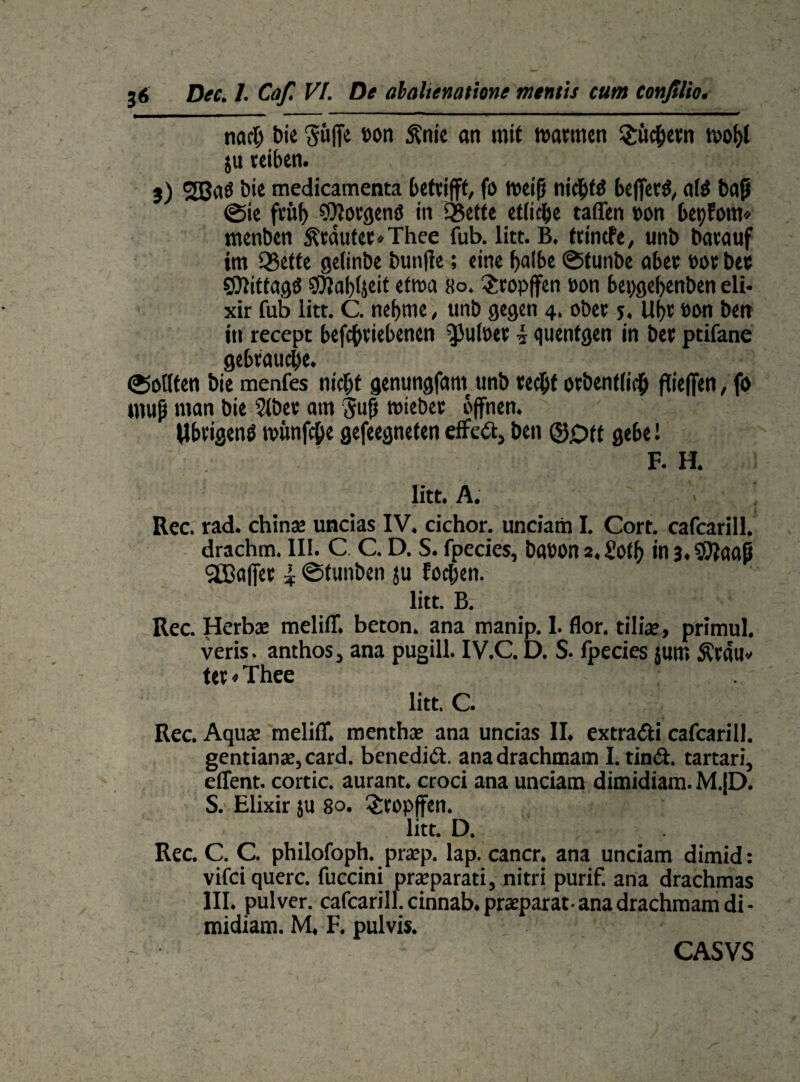nach bie Suffe »on ftnie an mit watmen Smchetn wof)l ju reiben. 3) 2ßa$ bie medicamenta betrifft, fi> weiß nic^fö beffertf, a(6 baß ©ie früh COtorgenö in QSette etliche taffen »on bet)fom* menben Stautet*Thee fub. litt. B. frincfe, unb batauf im QSetfe gelinbe bunffe; eine halbe ©tunbe aber »ot bet SOtittagö Sfttabljeit etwa 80. $copffen ton bepgebenben eli- xir fub litt. C. nehme, unb gegen 4. obet 5. Ul)t »on ben in recept befcßtiebenen ^Hiloer 4 guentgen in bet ptifane gebtauche. ©otlfen bie menfes nicht genungfam unb techt otbentlich flieffen, fo muß man bie $(bet am Suß wieber offnen. Ubtigenß wünfcße gefeegneten effeft, ben ©0tt ge6e! F. H. litt. A. . . Rec. rad. chinae uncias IV. cichor. unciam I. Cort. cafcarill. drachm. III. C C. D. S. fpecies, baeon 2,£oth inj.S^aaß Sßjaffet 4 ©tunben ju fochen. litt. B. Rec. Herbse meliff. beton, ana manip. 1. flor. tilfae» primul. veris. anthos, ana pugill. IV.C. D. S. lpecies jum Ätau* tet»Thee litt. C. Rec. Aqux meliff. menthce ana uncias II. extradti cafcarill. gentianac, card. benedict. anadrachmam I. tind. tartari, effent. cortic. aurant. croci ana unciam dimidiam. M.jD. S. Elixir ju 80. $ropffen. litt. D. Rec. C. C. philofoph. praep. lap. cancr. ana unciam dimid: vifci quere, fuccini praeparati, nitri purif. ana drachmas III. pulver. cafcarill. cinnab. praeparat-anadrachmam di¬ midiam. M. F. pulvis. CA SYS