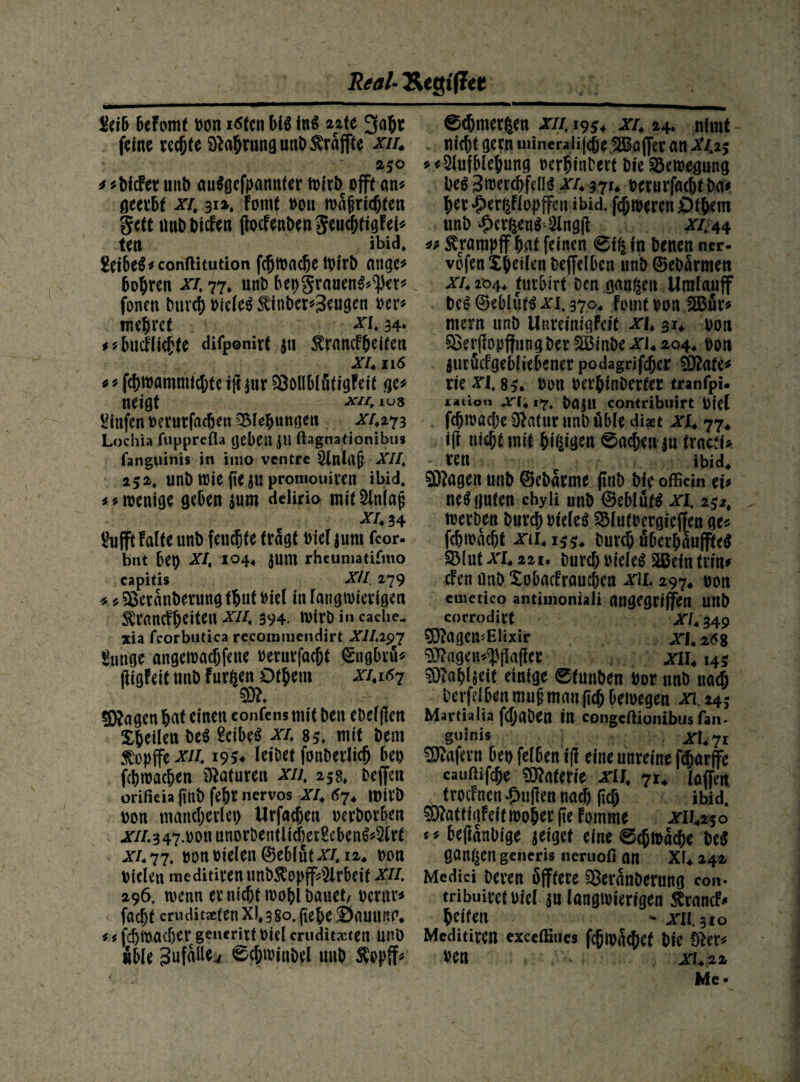 &ib beFomt von idfen MS in$ 2zte 3abt feine rechte Sftabtungunb ^raffte xiu 250 * liefet unb auSgefpannter wirb offt an* geerbt xu 314, Fotnt vou roafjricbfen Seit unb Dielen flocFenbengencbtigFei* te« ibid* &t&e$*conftitution febwadje tvirb ange* bohren xu 77. unb bepgrauenS^et* fonett Durch vieles $inber*3tugen ver* mebret xu 34« * «buefliefte difponirt ja ^rancFbeiten XU 116 « * f(j)Wflmmtd;te tfi jur SÖöIlblfifigFeit ge# neigt x*u ius Mttfen verutfadku Klebungen Ä273 Lochia fupprefla geben JU ftagnadonibus fanguinis in imo ventre Slnlrtjj XII. 252. unb ttJie pe j« promouiten ibid. ** wenige geben $um delirio mit Einlaß xu 34 Ihifft Falte unb feuchte tragt Diel $um fcor- bnt bet) XU 104« $um rheumatifmo capitis XU 279 * * ?£erattberung tbut biel in langwierigen tancFhdten xiu 394. u>irb in cache. xia fcorbutka recommcndirt XII.297 gunge angewadjfette verurfacht <£ngbrü* ftigFeit unb Furien Dtbem xui$7 Stagen hat einen confens mit ben ebelflen feilen beS Seiber xu 85. mit bem $opffe xiu 1954 leibet fonberlid) bet) fet)machen Naturen xiu 258» beffett orifkia pnb fef)t nervös XU 67* IttiVD von mancherlei) Urfacpen verborben jsr//.347.bonunorbentlid)er^cben^lrt xu 77. vonvielen©ebiütx/. 12, non Vielen meditirenunb$opff4lrbeif xu. 296, wenn er nicht wohl bauet/ vertu* facht crudit*fenX)*38o.fie6e äSauung* i * fdjwadjer gencrirt viel cruditxten unb »bie 3ufaUe./ 0$roinbel unb $opff* edfjmergen xiu 1954 xu 24. nimt . nicht gern uiineralifcjje SßBajfer an Xu25 *<2lufblehung verbtnbert bie Bewegung Des 3tverd)fdis xu 371* verurfacht Da* her #ergFlopffcu ibid. febweren Öthem unb £crfcen$'2lng(F xi, 44 ** ^ratnpjf bat feinen 0tg in benen ner- vofen Xbeilen bejfelben unb ©ebärmen xu 204* turbirt Den ganzen Umlaujf beS ©eblüts xit 170. Fotnt von 2Bür* mern unb UnreinigFeit xu 314 von $krjiopj}nngber 2Binbe XL 204, von aurötfgebliebener podagrifeper ä>?afc^ rte^ri. 85. von verbinberter tranfpi- latiou ,n417, VajU contribuirt Viel febwadje Sftatitr unb üble diaet xu 77, i(l nicht mit billigen 0«d;eu ju tracd> ren ibid, 9D?ageit unb ©ebarme fltiD bie officin tu neS guten chyli unb ©eblüts xi. i$2, werben bureb vielem SMutvergicjfen ge« fdjtvacbt xd4159, Durch überbaufffeS 3Mut xu in. Durch vielem SBein (rin* den unb XobaeFraucbcn x\i. 297, von cmetico antimoniali angegriffen unb corrodift XU 349 5}?ageirElixir xu 268 Sftagen^flafict xiu 145 $ö?abl$eif einige 0tunben Vor unb nach berfdbenmubmaupcbbewegen xi.243 Martialia febaben in congeftionibus fan. guinis JSTl,7i Wafern bev felben ff! eine unreine feharflfe cauftifebe Materie -riJ. 71, taffen trotfnen ^rnflen nach (ich ibid. 5)?attigFeif wöbet fte Fomme jrli425o * * beflanbige geiget eine ©ebtvaebe M gangen generis ueruofi an Xi4 242 Medici Deren Sfftere Sßeranberung con* tribuivetviel an langwierigen SlrancF- bdfen ^ - xu. 310 Meditiren exedfiues fcpivacbct bie 0ter« ven xu 22 Me-