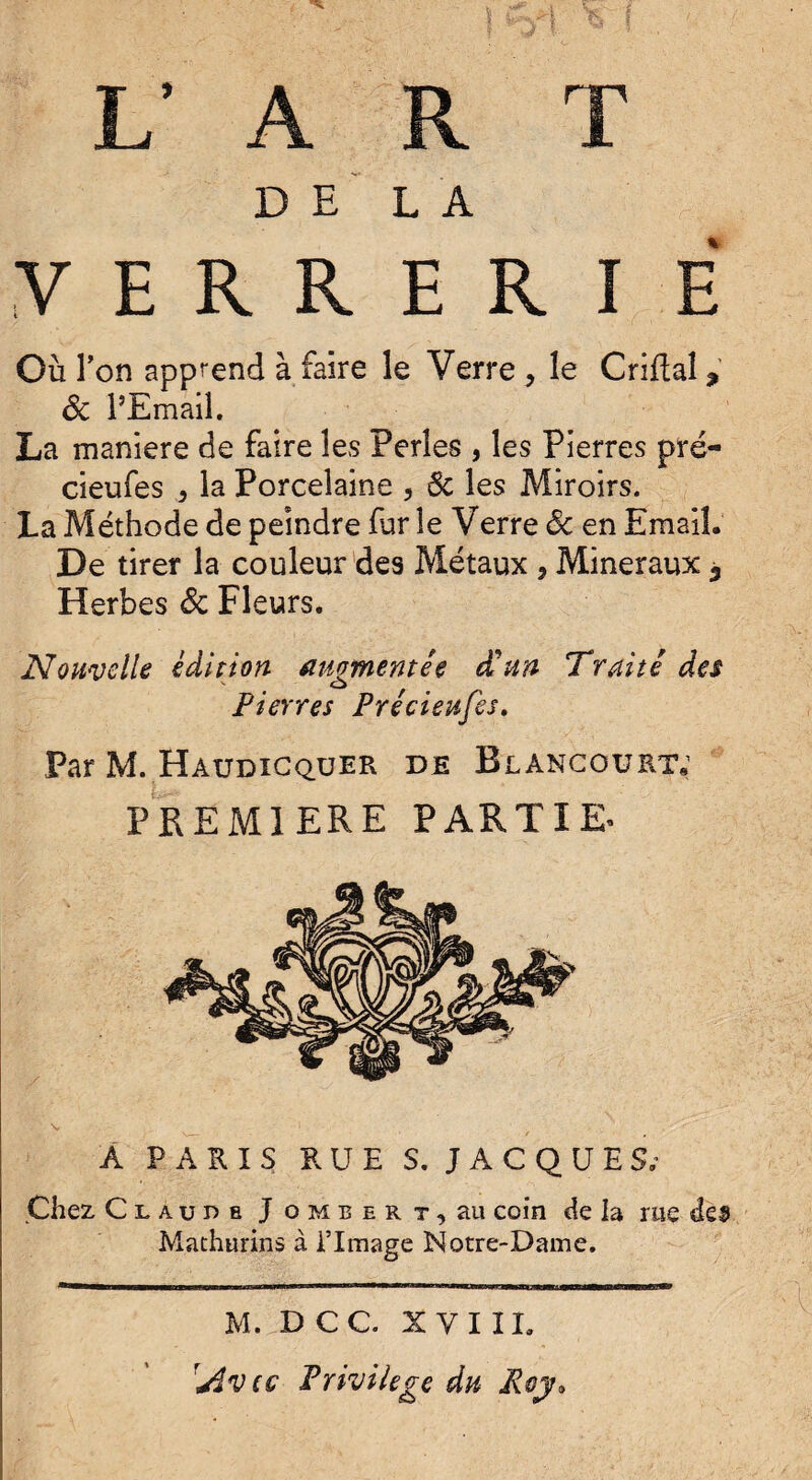 V A R T DELA V E R R E R I E Où Ton apprend à faire le Verre , le Grillai ? ôc l’Email. La maniéré de faire les Perles , les Pierres pré- cieufes * la Porcelaine , Ôc les Miroirs. La Méthode de peindre fur le Verre ôc en Email. De tirer la couleur des Métaux , Minéraux ^ Herbes ôc Fleurs. Nouvelle édition augmentée d'un Truité des Pierres Precieufes. Par M. Haudicquer de Blancouktv PREMIERE PARTIE^ A PARIS RUE S. JACQUES; Chez Claude J o m b e r t , au coin de la me des Mathurins à l’Image Notre-Dame. M. D CC. XVIII. rjîvtG Privilège du Roy,