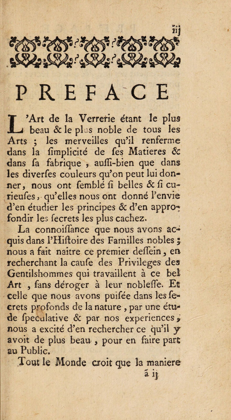 sW?if&st&V&toS&i P R E F AC E L’Art de la Verrerie étant le plus beau & le plus noble de tous les Arts ; les merveilles qu’il renferme dans la fîmplicité de fes Matières ôc dans fa fabrique , aulîî-bien que dans les diverfes couleurs qu’on peut lui don* ner, nous ont femblé fi belles Ôc û eu- rieufes, qu’elles nous ont donné l’envie d’en étudier les principes Ôc d’en appro-* fondir les fecrets les plus cachez. La connoiffance que nous avons ac-^ quis dans l’Hiftoire des Familles nobles £ nous a fait naître ce premier deffein 3 en recherchant la caufe des Privilèges des Gentilshommes qui travaillent à ce bel Art , fans déroger à leur nobîefïe. Et celle que nous avons puifée dans les fe¬ crets profonds de la nature , par une étu¬ de fpecdlative ôc par nos expériences r nous a excité d’en rechercher ce qu’il y avoit de plus beau , pour en faire part au Public. .Tout le Monde croit que la maniéré ai|