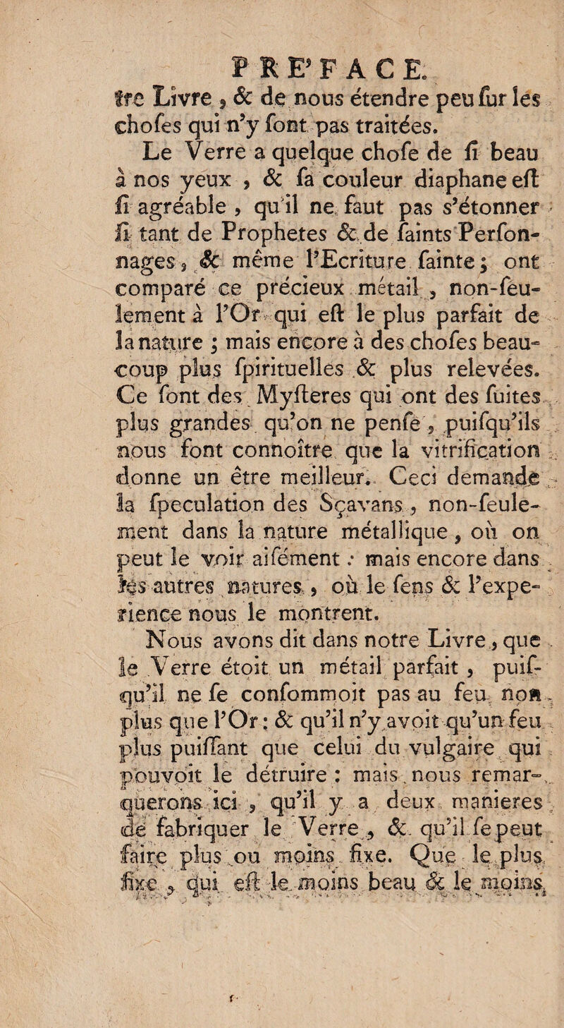 tfC Livre 9 ôc de nous étendre peu fur les chofes qui n’y font pas traitées. Le Verre a quelque chofe de fi beau a nos yeux , & fa couleur diaphane eft fi agréable , qu il ne faut pas s’étonner fi tant de Prophètes 6c de faints Perfon- nages $ Sc même l’Ecriture fainte; ont comparé ce précieux métail , non-feu¬ lement à l’Or qui eft le plus parfait de 3a nature ; mais encore à des chofes beau¬ coup plus fpirituelles ôc plus relevées. Ce font des Myfteres qui ont des fuites plus grandes qu’on ne penfe 5 puifqu’ils nous font connoitre que la vitrification donne un être meilleur. Ceci demandé la fpeculation des S ça vans. , non-feule¬ ment dans la nature métallique , oii on peut le voir aifément .* mais encore dans m$ autres natures * oii le fens ôc l’expe- fi en ce nous le montrent. Nous avons dit dans notre Livre * que le Verre étoit un métail parfait , puif- qu’il ne fe confommoit pas au feu non, plus que l’Or: ôc qu’il n’y^avoit qu’un feu plus puifiant que celui du vulgaire qui ptouydit le détruire : mais , nous remar».. querons...ici , qu’il y a deux maniérés dé fabriquer le Verre , ôc qu’il fe peut faire plus ou moins fixe. Que le plus, fixe , dui eft le. moins beau ôc le moins.