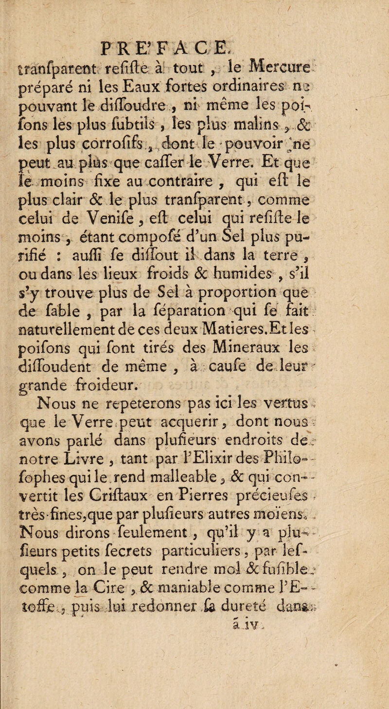 / PRE’FAC E, tranfparent refifte à tout , îe Mercure préparé ni les Eaux fortes ordinaires ne pouvant îedifïbudre, ni même les poh fons les plus fubtils , les plus malins ?..Sc¬ ies plus corrofifs.j dont le pouvoir jne peut au plus que cafter le Verre. Et que le moins fixe au contraire , qui eft le plus clair & le plus tranfparent, comme celui de Venife ^ eft celui qui refifte le moins, étant compofé d’un Sel plus pu¬ rifié : auflï fe difîout il dans la terre 9 ou dans les lieux froids 8c humides , s’il s’y trouve plus de Sel à proportion que de fable , par la féparation qui fe fait naturellement de ces deux Matières.Et les poifons qui font tirés des Minéraux les diftoudent de même , à caufe dedeur - grande froideur. Nous ne répéterons pas ici les vertus, que le Verre peut acquérir , dont nous avons parlé dans plufieurs endroits dee notre Livre , tant par l’Elixir des Philo— fophes qui le , rend malléable 5 8c qui con¬ vertit les Criftaux en Pierres préeieufes .■ très-fines,que par plufieurs autres moïens. , Nous dirons feulement, qu’il y a plu-* - fleurs petits fecrets particuliers , par lef- quels , on le peut rendre moi 8c fufible^ comme la Cire ySc maniable comme FE- - îoffe , puis lui redonner .fa dureté dans.;; â-ivi