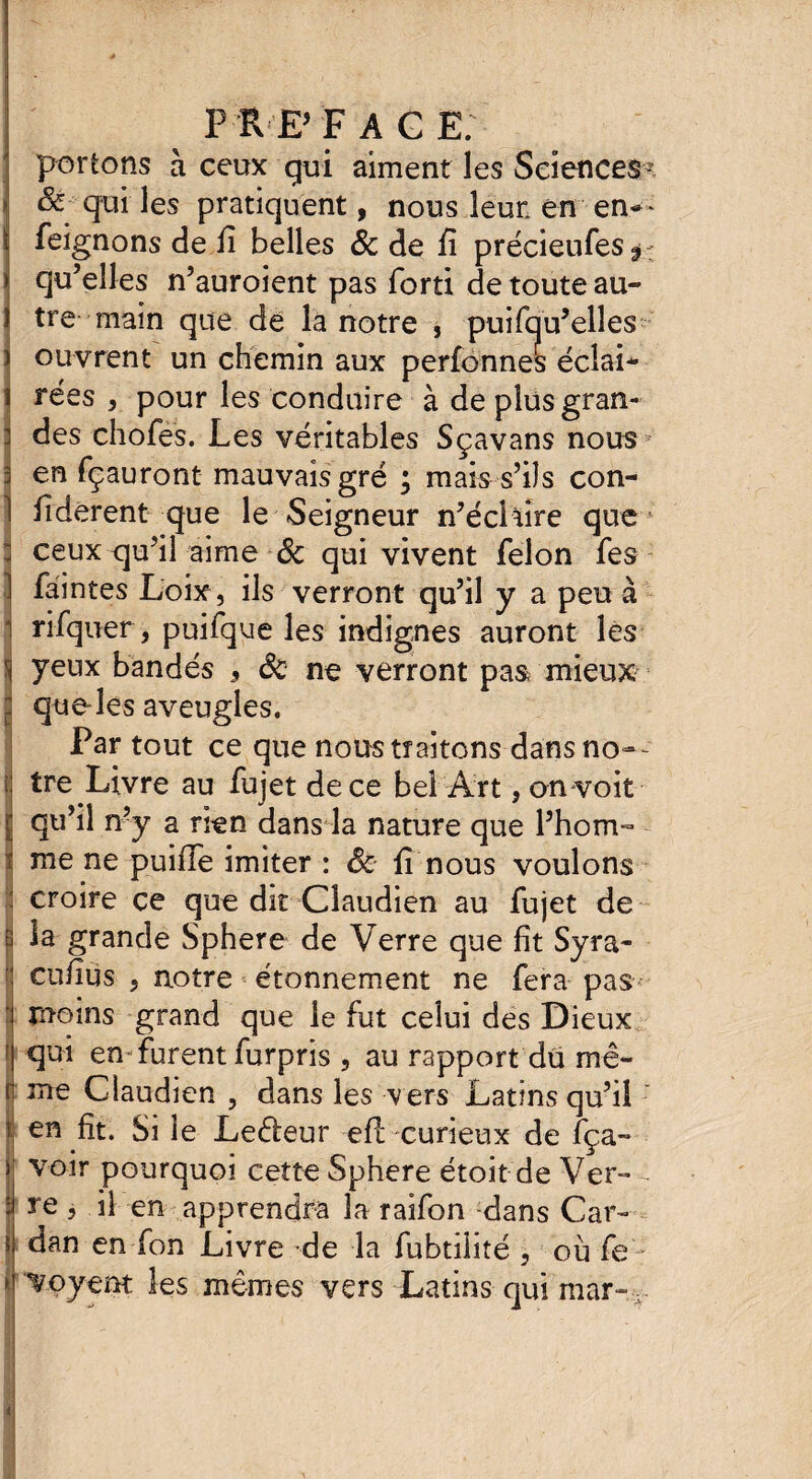 préface. portons à ceux gui aiment les Sciences? i & qui les pratiquent, nous leur en en— i feignons de li belles & de fî précieufes^ J qu’elles n’auroient pas forti de toute au- î tre main que de la notre , puifqu’elîes ) ouvrent un chemin aux perfonnes éclai¬ rées 3 pour les conduire à de plus gran¬ des chofes. Les véritables Sçavans nous* en fçauront mauvais gré ; mais s’ils con- fiderent que le Seigneur n’éclaire que1 ceux qu’il aime & qui vivent félon fes faintes Loix, ils verront qu’il y a peu à rifquer, puifque les indignes auront les S yeux bandés , êc ne verront pas mieux jj que-les aveugles. Partout ce que nous traitons dans no=»- i tre Livre au fujet de ce bel Art, on voit [ qu’il n’y a rien dans la nature que l’hom¬ me ne puifTe imiter : êc lî nous voulons : croire ce que dit Claudien au fujet de b la grande Sphere de Verre que fît Syra- cufius 5 notre étonnement ne fera pas • moins grand que le fut celui des Dieux ' qui en- furent furpris , au rapport du mê- îl me Claudien , dans les vers Latins qu’il ? ht. Si le Leéleur efl curieux de fça- voir pourquoi cette Sphere étoit de Ver¬ re 3 il en apprendra la raifon dans Car¬ dan en-fon Livre de la fubtilité , où fe > ‘Voyent les mêmes vers Latins qui mar- ( I