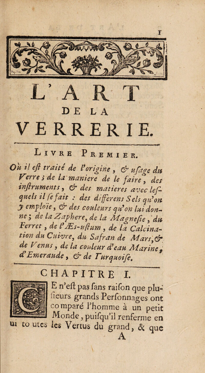 VERRERIE. •»- - - _ _ Livre Premier. On il efl traité de l’origine , ^ ufage du Verre s de la maniéré de le faire 9 des inftruments, & des matières avec lef- quels il fefait : des differens Sels qu’on y emploie 3 & des couleurs qid on lui don¬ ne ÿ de la Zaphere3 de la Magne fie s dut Ferret, de IfÆs-uftum , de la Calcina¬ tion du Cuivre} du Safran de Adarsytdr de^ d enus , de la couleur d’eau Aîarine9 d’Emeraude, & de Turquoife. CHAPITRE I. E n’eft pas fans raifon que plu* leurs grands Perfonnages ont comparé l'homme à un petit r——-— Monde, puîfqu'il renferme en ni toutes les Vertus du grand, & que - A