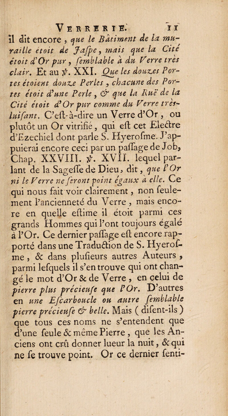 îl dit encore 3 que le Batiment de la mu¬ raille étoit de jFafpe, mais que la Cite étoit P Or pur , femblable a du Verre très clair. Et au f. XXI. Que les douz.es Por¬ tes étaient douz.e Perles ? chacune des Por¬ tes étoit (Pline Perle, & que la Rue de la Cité étoit d9Or pur comme du Ferre très- luifant. C’eft- à-dire un Verre d’Or , ou plutôt un Or vitrifié, qui effc cet Ele&re d’Ezechiel dont parle S. Hyerofme. J’ap¬ puierai encore ceci par un pafïage de Job* Chap. XXVIII. ÿ. XVII. lequel par¬ lant de la Sageffe dé Dieu > dit, que P Or ni le Verre ne feront point égaux d elle. Ce qui nous fait voir clairement, non feule¬ ment ^ancienneté du Verre , mais enco¬ re en quelle eflime il étoit parmi ces grands Hommes qui l’ont toujours égalé à l’Or. Ce dernier paffage efl encore rap¬ porté dans une Tradu&ion de S. Hyerof¬ me , & dans plufîeurs autres Auteurs , parmi lefquels il s’en trouve qui ont chan¬ gé le mot d’Or 8c de Verre , en celui de pierre plus précieufe que l9Or, D autres en une Efcarboucle ou antre fetnblable pierre précieufe & belle. Mais ( difent-ils ) que tous ces noms ne s’entendent que d’une feule 8c même Pierre , que les An¬ ciens ont crû donner lueur la nuit, 8c qui ne fe trouve point. Or ce dernier fenti-