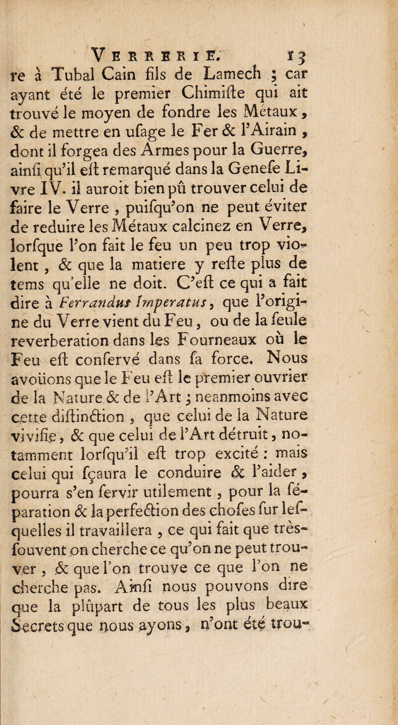 re à Tubal Gain fils de Lantech ; car ayant été le premier Chimifle qui ait trouvé le moyen de fondre les Métaux , Sc de mettre en ufage le Fer & F Airain , dont il forgea des Armes pour la Guerre, ainfi qu’il eft remarqué dans la Genefe Li¬ vre IV. il auroit bien pû trouver celui de faire le Verre , puifqu’on ne peut éviter de réduire les Métaux calcinez en Verre, îorfque Fon fait le feu un peu trop vio¬ lent , Sc que la matière y refte plus de tems qu’elle ne doit. C’eft ce qui a fait dire à Ferranduf împeratus, que Forigi- ne du Verre vient du Feu, ou de la feule réverbération dans les Fourneaux où le Feu eft confervé dans fa force. Nous avoüons que le Feu eft le premier ouvrier de la Nature Sc de PArt ; neanmoins avec cette diftinétion , que celui de la Nature vivifie, Sc que celui de F Art détruit, no¬ tamment lorfqifiî eft trop excité : mais celui qui fçaura le conduire Sc Faider , pourra s’en fervir utilement, pour la ié- paration Sc la perfeélion des chofes fur les¬ quelles il travaillera , ce qui fait que très- fou vent on cherche ce qu’on ne peut trou¬ ver , Sc que Fon trouve ce que l'on ne cherche pas. Amfî nous pouvons dire que la plupart de tous les plus beaux Secrets que nous ayons , n’ont été trou-