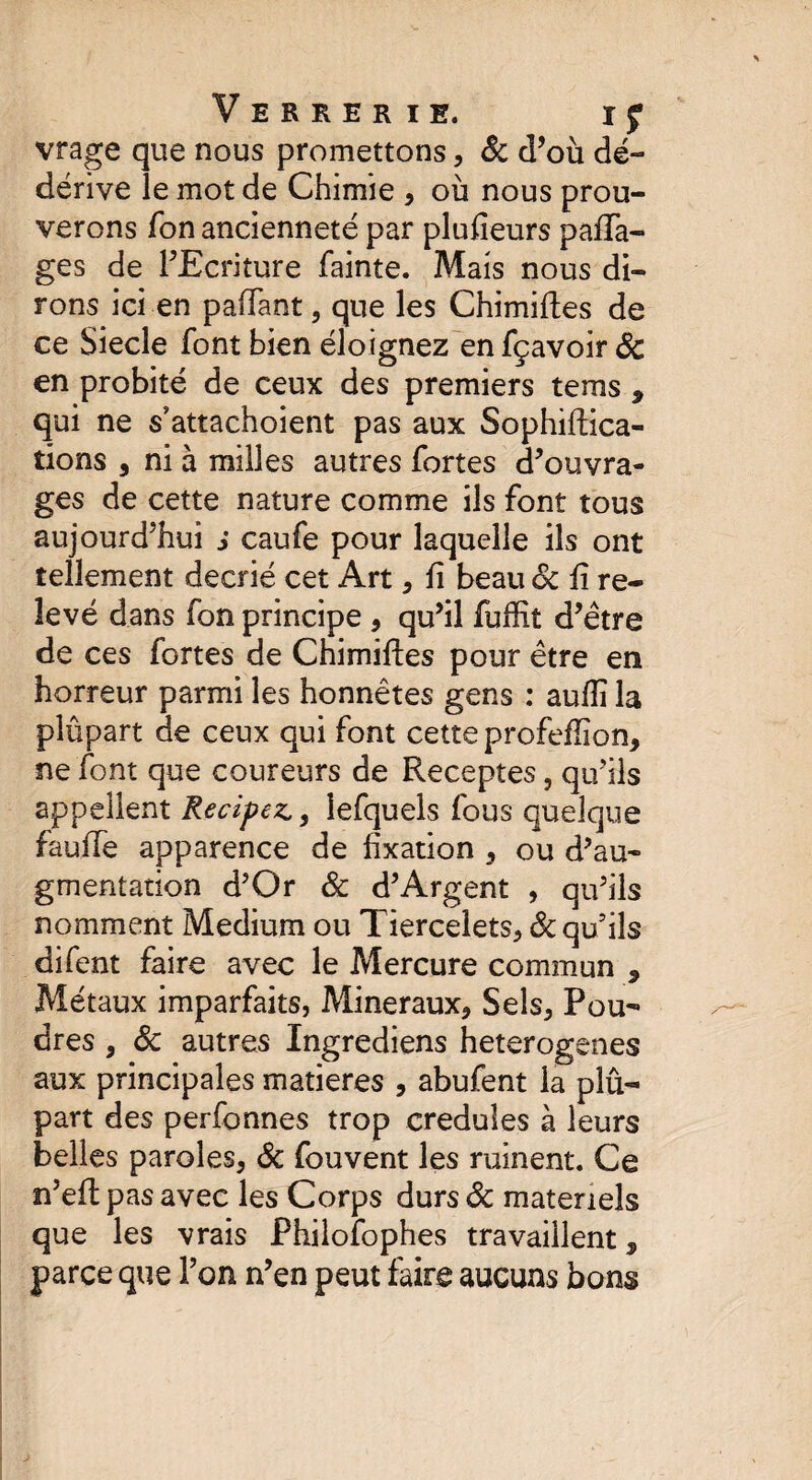 vrage que nous promettons, ôc d’où dé- dérive le mot de Chimie , où nous prou¬ verons Ton ancienneté par plufieurs paca¬ ges de l’Ecriture fainte. Mais nous di¬ rons ici en pallant, que les Chimiftes de ce Siecle font bien éloignez en fçavoir 6c en probité de ceux des premiers tems , qui ne s’attachoient pas aux Sophiftica- tions , ni à milles autres fortes d’ouvra¬ ges de cette nature comme ils font tous aujourd’hui s caufe pour laquelle ils ont tellement décrié cet Art , fi beau 6c fi re¬ levé dans fon principe, qu’il fuffit d’être de ces fortes de Chimiftes pour être en horreur parmi les honnêtes gens : aufîî la plûpart de ceux qui font cette profeflion, ne font que coureurs de Receptes, qu'ils appellent Recipez., lefquels fous quelque fauffe apparence de fixation , ou d’au¬ gmentation d’Or & d’Argent , qu’ils nomment Medium ou Tiercelets, & qu’ils difent faire avec le Mercure commun 9 Métaux imparfaits, Minéraux, Sels, Pou- dres , 6c autres Ingrediens heterogenes aux principales matières , abufent la plû¬ part des perfonnes trop creduîes à leurs belles paroles, 6c fouvent les ruinent. Ce n’eft pas avec les Corps durs 6c materiels que les vrais Philosophes travaillent, parce que l’on n’en peut faire aucuns bons