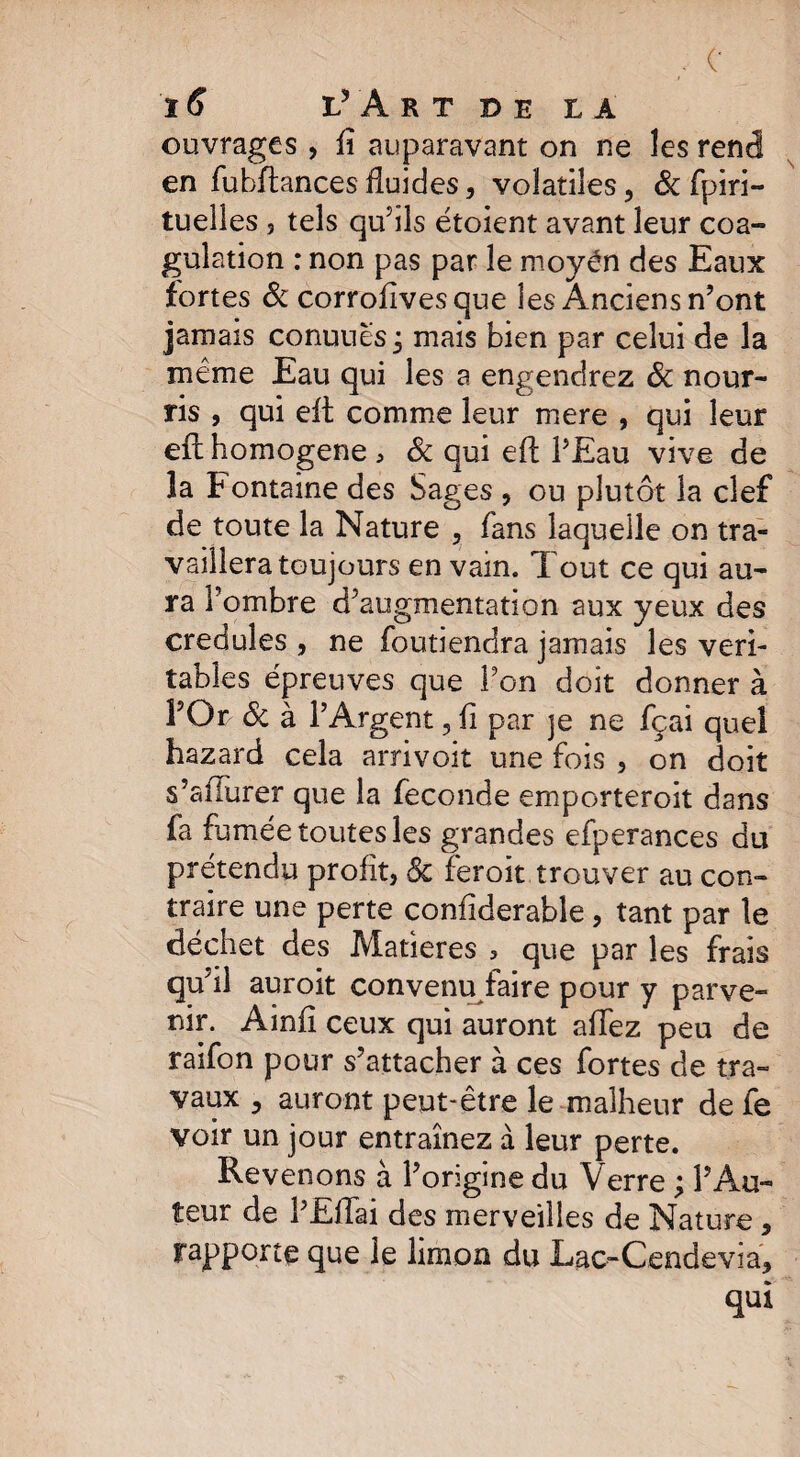 ouvrages , û auparavant on ne les rend en fubftances fluides, volatiles, & fpiri- tuelîes s tels qu’ils étoient avant leur coa¬ gulation : non pas par le moyén des Eaux fortes & corrofivesque les Anciens n’ont jamais conuuësj mais bien par celui de la meme Eau qui les a engendrez ôc nour¬ ris , qui eft comme leur mere , qui leur eft homogène , & qui eft l’Eau vive de la Fontaine des Sages , ou plutôt la clef de toute la Nature , fans laquelle on tra¬ vaillera toujours en vain. Tout ce qui au¬ ra l’ombre d’augmentation aux yeux des crédules , ne foutiendra jamais les véri¬ tables épreuves que l’on doit donner à l’Or ôc à l’Argent 3 fi par je ne fçai quel hazard cela arrivoit une fois , on doit s’afturer que la fécondé emporteroit dans fa famée toutes les grandes efperances du prétendu profit, & feroit.trouver au con¬ traire une perte confiderable, tant par le déchet des Matières , que par les frais qu’il auroit convenu faire pour y parve¬ nir. Ainft ceux qui auront allez peu de raifon pour s’attacher à ces fortes de tra¬ vaux 3 auront peut-être le malheur de fe voir un jour entraînez à leur perte. Revenons à l’origine du Verre ; l’Au¬ teur de l’Eftai des merveilles de Nature , rapporte que le limon du Lac-Cendevia, qui