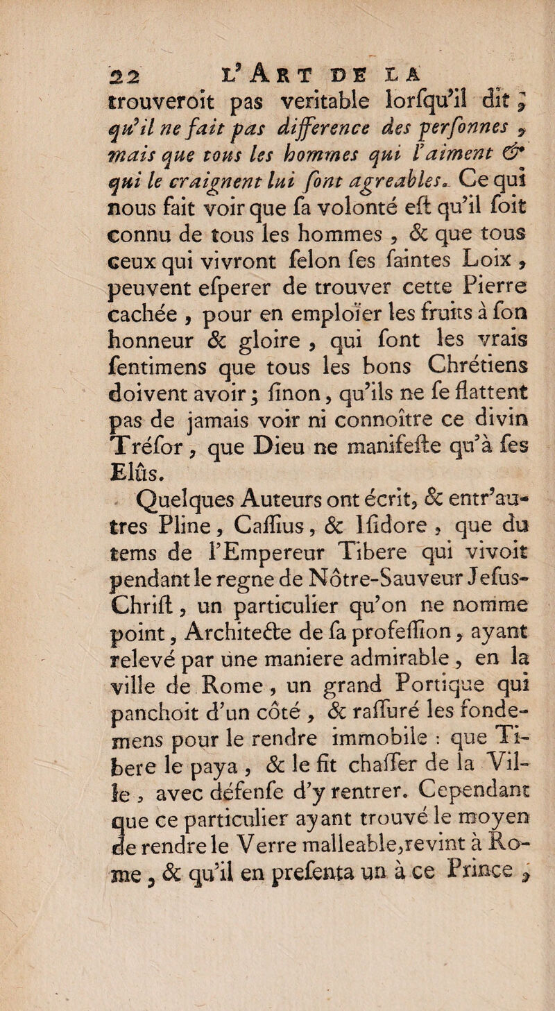 trouveront pas véritable lorfqu’i! dit l qu'il ne fait pas différence des perfonnes ? mais que tons les hommes qui l'aiment & qui le craignent Ini font agréablesCe quî nous fait voir que fa volonté eft qu’il foit connu de tous les hommes , 8c que tous ceux qui vivront félon fes faintes Loix , peuvent efperer de trouver cette Pierre cachée , pour en emploier les fruits à fon honneur 8c gloire , qui font les vrais fentimens que tous les bons Chrétiens doivent avoir ; fînon, qu’ils ne fe flattent pas de jamais voir ni connoître ce divin Tréfor, que Dieu ne manifefte qu’à fes Elûs. Quelques Auteurs ont écrit, 8c entr’au- tres Pline, Caflîus, 8c Ifîdore , que du tems de l’Empereur Tibere qui vivoit pendant le régné de Nôtre-Sau veur Jefus- Chrifl, un particulier qu’on ne nomme point, Architecte de fa profeflion, ayant relevé par une maniéré admirable , en la ville de Rome , un grand Portique qui panchoit d’un côté , 8c rafluré les fonde- mens pour le rendre immobile : que Ti¬ bere le paya , & le fît châtier de la Vil¬ le , avec défenfe d’y rentrer. Cependant que ce particulier ayant trouvé le moyen de rendre le Verre malleable^revint à Ro¬ me ? 8c qu’il en prefenta un à ce Prince ;