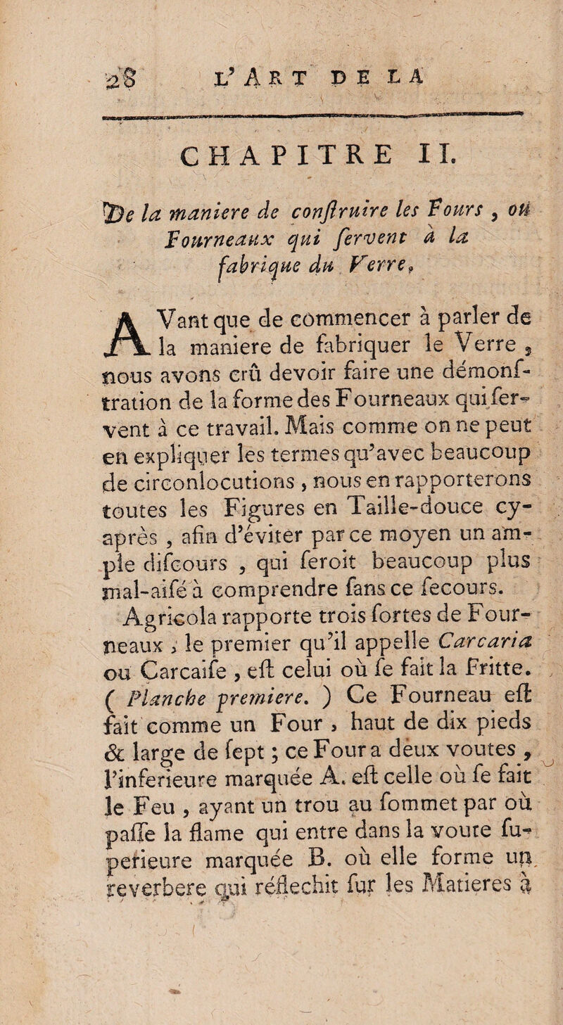 CHAPITRE IL ÎDtf la maniéré de conflrnire les Fours 5 où Fourneaux qui fervent a la fabrique du Verre9 AVant que de commencer à parler de la maniéré de fabriquer le Verre , nous avons cru devoir faire une démons¬ tration de la forme des Fourneaux qui fer¬ vent à ce travail. Mais comme on ne peut en expliquer les ternies qu’avec beaucoup de circonlocutions , nous en rapporterons toutes les Figures en Taille-douce cy- après , afin d’éviter parce moyen un am¬ ple di(cours , qui feroit beaucoup plus îTial-aifé a comprendre fans ce fecours. Agricola rapporte trois fortes de Four¬ neaux > le premier qu’il appelle Carcaria ou Carcaife , efl: celui où fe fait la Fritte. ( Planche première. ) Ce Fourneau eft fait comme un Four , haut de dix pieds & large de fept ; ce Four a dèux voûtes , l’inferieure marquée A. eft celle ou fe fait le Feu , ayant un trou au fommet par où paffe la fia me qui entre dans la voûte fu- perieure marquée R. où elle forme uîi reverbere qpi réfléchit fur les Matières à