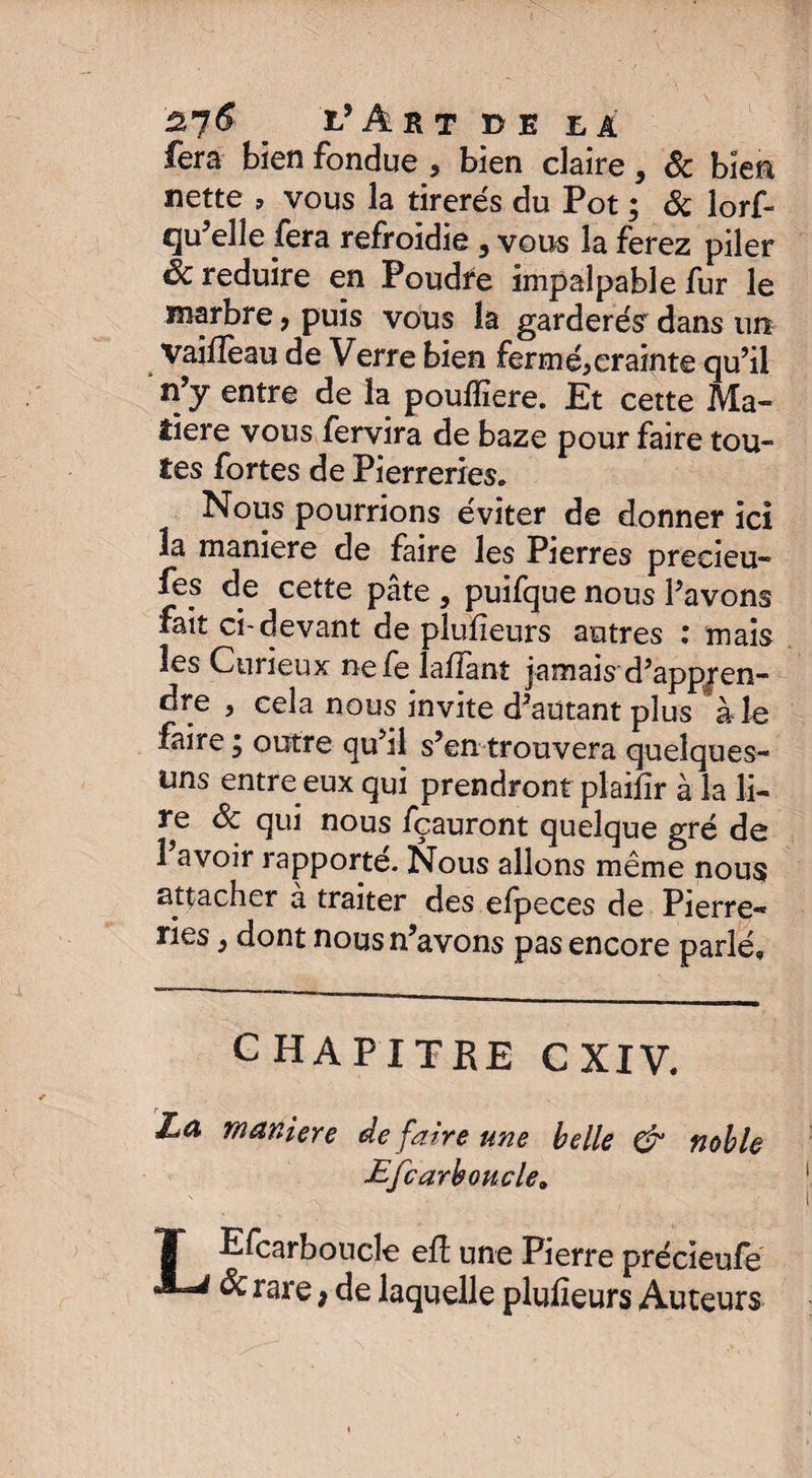 ù,n$ _ l’âbt de ea fera bien fondue , bien claire, & bien nette , vous la tirerés du Pot ; 8c lorf- qu'elle fera refroidie 5 vous la ferez piler 6c réduire en Poudre impalpable fur le marbre, puis vous la garderés' dans un vaifleau de Verre bien fermée crainte qu’il n’y entre de la poulîïere. Et cette Ma¬ tière vous fervira de baze pour faire tou¬ tes fortes de Pierreries. Nous pourrions éviter de donner ici la maniéré de faire les Pierres preeieu- fes de cette pâte , puifque nous l’avons fait ci-devant de plufieurs autres : mais les Curieux nefe laffant jamais d’appjen- dre , cela nous invite d’autant plus à le faire ; outre qu’il s’en trouvera quelques- uns entre eux qui prendront plaiiîr à la li¬ re 8c qui nous fçauront quelque gré de l’avoir rapporté. Nous allons même nous attacher à traiter des efpeces de Pierre¬ ries } dont nous n’avons pas encore parlé» CHAPITRE C XIV. Zæ maniéré de faire une belle & noble Efcarboucle» V ^ ' ' s f •-? T Efcarboucle eft une Pierre précieufe & rare, de laquelle plufieurs Auteurs