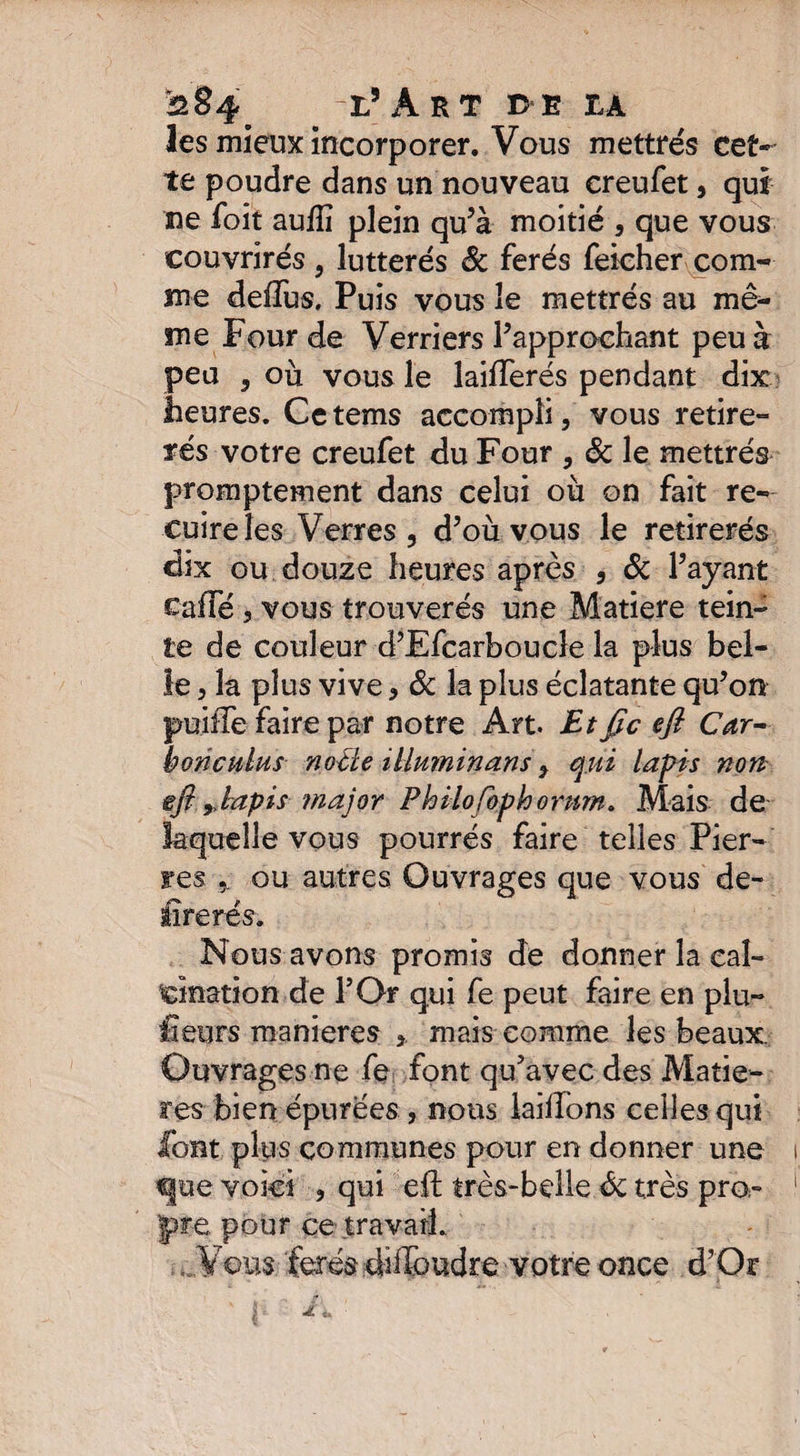 les mieux incorporer. Vous mettrés cet¬ te poudre dans un nouveau creufet, qui ne foit aufîi plein qu?à moitié , que vous couvrirés , lutterés ôc ferés Teicher com¬ me deffus. Puis vous le mettrés au mê¬ me Four de Verriers l’approchant peu à peu , où vous le laiiïerés pendant dix heures. Cetems accompli, vous retire- tés votre creufet du Four , ôc le mettrés promptement dans celui où on fait re¬ cuire les Verres , d’où vous le retirerés dix ou douze heures après , & Payant cafte , vous trouveras une Matière tein¬ te de couleur d’Efcarboucle la plus bel¬ le , la plus vive, Ôc la plus éclatante qu’on puiffe faire par notre Art. Etfie eft Car- bonculus nocte illuminant y qui lapis non gji r lapis major Philofophomm» Mais de laquelle vous pourrés faire telles Pier¬ res ou autres Ouvrages que vous de- lire rés. Nous avons promis de donner la cal¬ cination de POr qui fe peut faire en plu- fîeurs maniérés mais comme les beaux. Ouvrages ne fe font qu’avec des Matiè¬ res bien épurées, nous laiftons celles qui font plus communes pour en donner une 1 q|ue voici , qui eft très-belle Ôc très pro- 1 'pire pour ce travail. Vous ferés diffoudre votre once d’Or