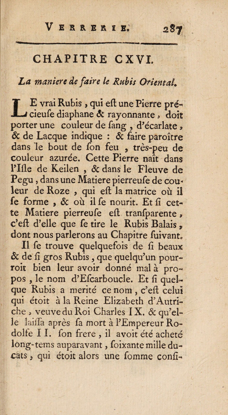 V errerïe: CHAPITRE CXVI. La maniere de faire le Rubis Oriental. LE vrai Rubis , qui efl une Pierre pré-* cieufe diaphane & rayonnante > doit porter une couleur de fang 3 d’écarlate * ôc de Lacque indique : & faire paroître dans le bout de fon feu , très-peu de couleur azurée. Cette Pierre naît dans l’Ifle de Keilen , & dans le Fleuve de Pegu , dans une Matière pierreufe de cou¬ leur de Roze , qui efl: la matrice où il fe forme , & où il fe nourit. Et fi cet¬ te Matière pierreufe efl: tranfparente, c’efl d’elle que fe tire le Rubis Balais , dont nous parlerons au Chapitre fuivant* Il fe trouve quelquefois de fi beaux & de fi gros Rubis, que quelqu’un pour- roit bien leur avoir donné mal à pro¬ pos , le nom d’Efcarboucle. Et fi quel¬ que Rubis a mérité ce nom , c’efl: celui qui étoit à la Reine Elizabeth d’Autri¬ che , veuve du Roi Charles IX. & qu’el¬ le lailTa après fa mort à l’Empereur Ro- dolfe 11. fon frere 3 il a voit été acheté long-tems auparavant, foixante mille du¬ cats , qui étoit alors une fomme confi-
