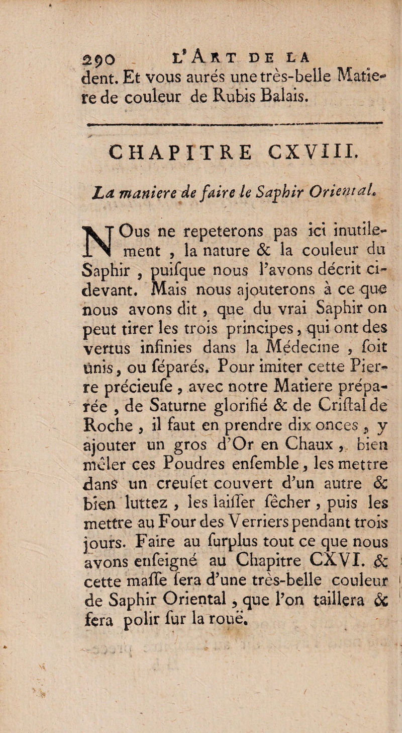 dent. Et vous aurés une très-belle Matiè¬ re de couleur de Rubis Balais. CHAPITRE CXVIII. La maniéré de faire le Saphir Oriental\ NOus ne répéterons pas ici inutile¬ ment , la nature & la couleur du Saphir 3 puifque nous Pavons décrit ci- devant. Mais nous ajouterons à ce que nous avons dit , que du vrai Saphir on peut tirer les trois principes, qui ont des vertus infinies dans la Médecine , foit ünis, ou féparés. Pour imiter cette Pier¬ re précieufe , avec notre Matière prépa¬ rée , de Saturne glorifié & de Criflaîde Roche j il faut en prendre dix onces 9 y ajouter un gros d’Or en Chaux , bien mêler ces Poudres enfemble , les mettre dans un creufet couvert d’un autre Sc bien luttez , les laiiTer fêcher , puis les mettre au Four des Verriers pendant trois jours. Faire au furplus tout ce que nous avons enfeigné au Chapitre CXVI. & cette mafTe fera d’une très-belle couleur de Saphir Oriental, que Pon taillera & fera polir fur la roué.