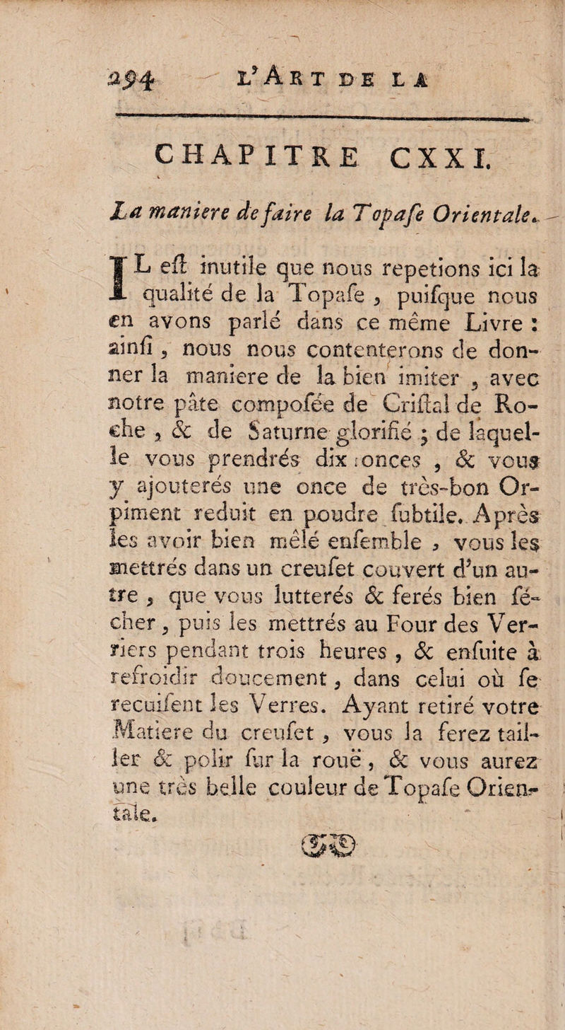 CHAPITRE CXXI. La maniéré défaire la Topafe Orientale* I L efi inutile que nous répétions ici la qualité de la Topafe 5 puifque nous en avons parlé dans ce même Livre : ainfi 3 nous nous contenterons de don¬ ner la manière de la bien imiter 5 avec notre pâte compofée de Criftal de Ro¬ che a ôc de Saturne glorifié ; de laquel¬ le vous prendrés dix i onces , Sc vous y ajouterés une once de très-bon Or¬ piment réduit en poudre fubtile. Après les avoir bien mêlé enfemble * vous îe$ mettrés dans un creufet couvert d*un au¬ tre 3 que vous lutterés Ôc ferés bien fé- cher 3 puis les mettrés au Four des Ver¬ riers pendant trois heures , ôc enfuite à refroidir doucement, dans celui où fe recuifent les Verres. Ayant retiré votre Matière du creufet * vous la ferez tail¬ ler ôc polir fur la roue , & vous aurez une très belle couleur de Topafe Orient taie. (5©