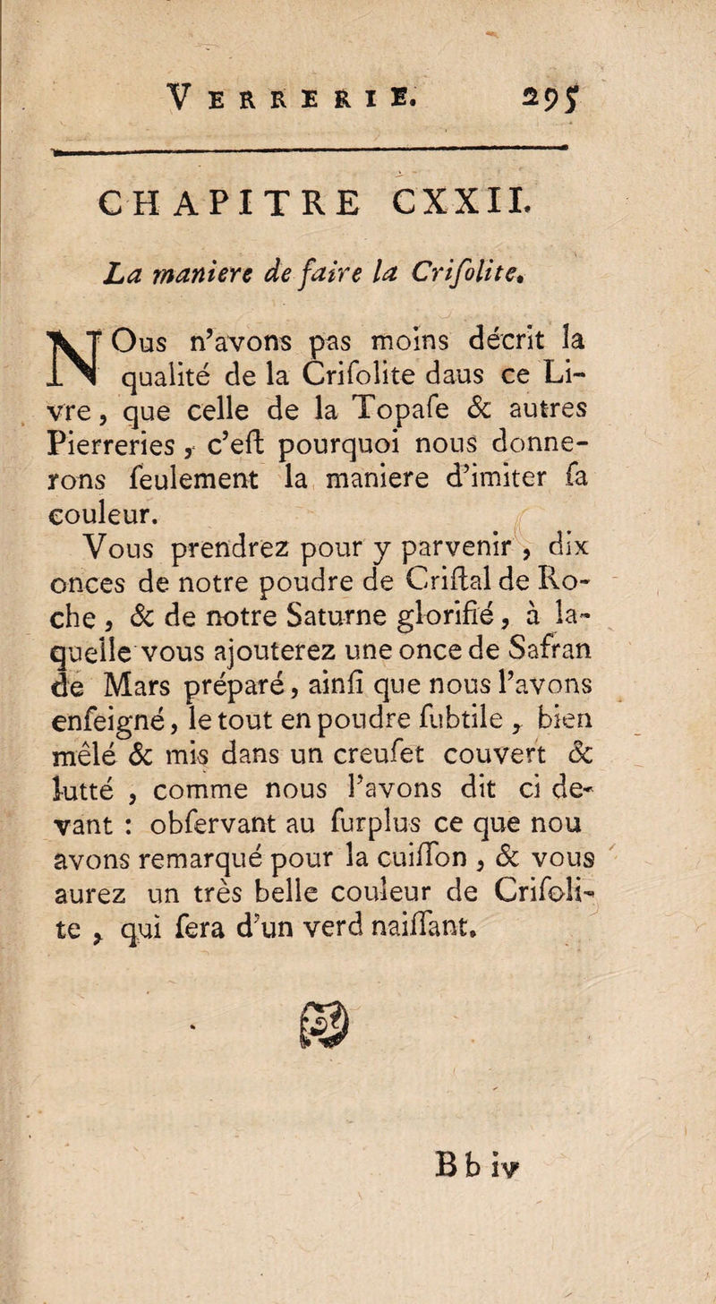 1ü.«»I ■ ■ ' ■■ I — CHAPITRE CXXIL maniéré de faire la Crifolitev NOus n’avons pas moins décrit la qualité de la Crifolite dans ce Li¬ vre , que celle de la Topafe 8c autres Pierreries , c’eft pourquoi nous donne¬ rons feulement la maniéré d’imiter fa couleur. Vous prendrez pour y parvenir , dix onces de notre poudre de Criflal de Ro¬ che , 8c de notre Saturne glorifié, à la¬ quelle vous ajouterez une once de Safran de Mars préparé, ainfi que nous l’avons enfeigné, le tout en poudre fubtile r bien mêlé ôc mis dans un creufet couvert ôc lutté , comme nous l’avons dit ci de¬ vant : obfervant au furplus ce que nou avons remarqué pour la cuiffon , & vous aurez un très belle couleur de CrifolR te > qui fera d’un verd naifiant.