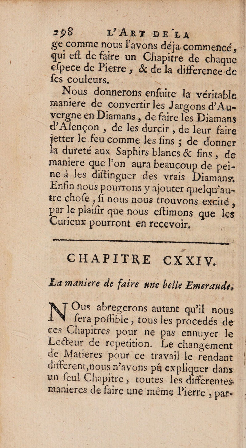 2pS jJ Art delà ge comme nous l avons déjà commencé, cjui eft de faire un Chapitre de chaque efpece de Pierre , & de la différence de fes couleurs. Nous donnerons enfuite la véritable maniéré de convertir les Jargons d’Au¬ vergne en Diamans, de faire les Diamans d Alençon 9 de les durcir , de leur faire jetter le feu comme les fins ; de donner la dureté aux Saphirs blancs de fins, de maniéré que 1 on aura neaucoup de pei¬ ne à les diftinguer des vrais Diamans*. Enfin nous pourrons y ajouter quel qu’au¬ tre chofe j fi nous nous trouvons excité 3 par le plaifîr que nous eftimons que les Curieux pourront en recevoir. CHAPITRE CX XIV. JLa maniéré de faire une belle Emeraude* NOus abrégerons autant qu’il nous fera pofîîble, tous les procédés de ces Chapitres pour ne pas ennuyer le Leêleur de répétition. Le changement de Matières pour ce travail le rendant difFerent,nous n’avons pu expliquer dans un feul Chapitre , toutes les differentes maniérés de faire une même Pierre , par»