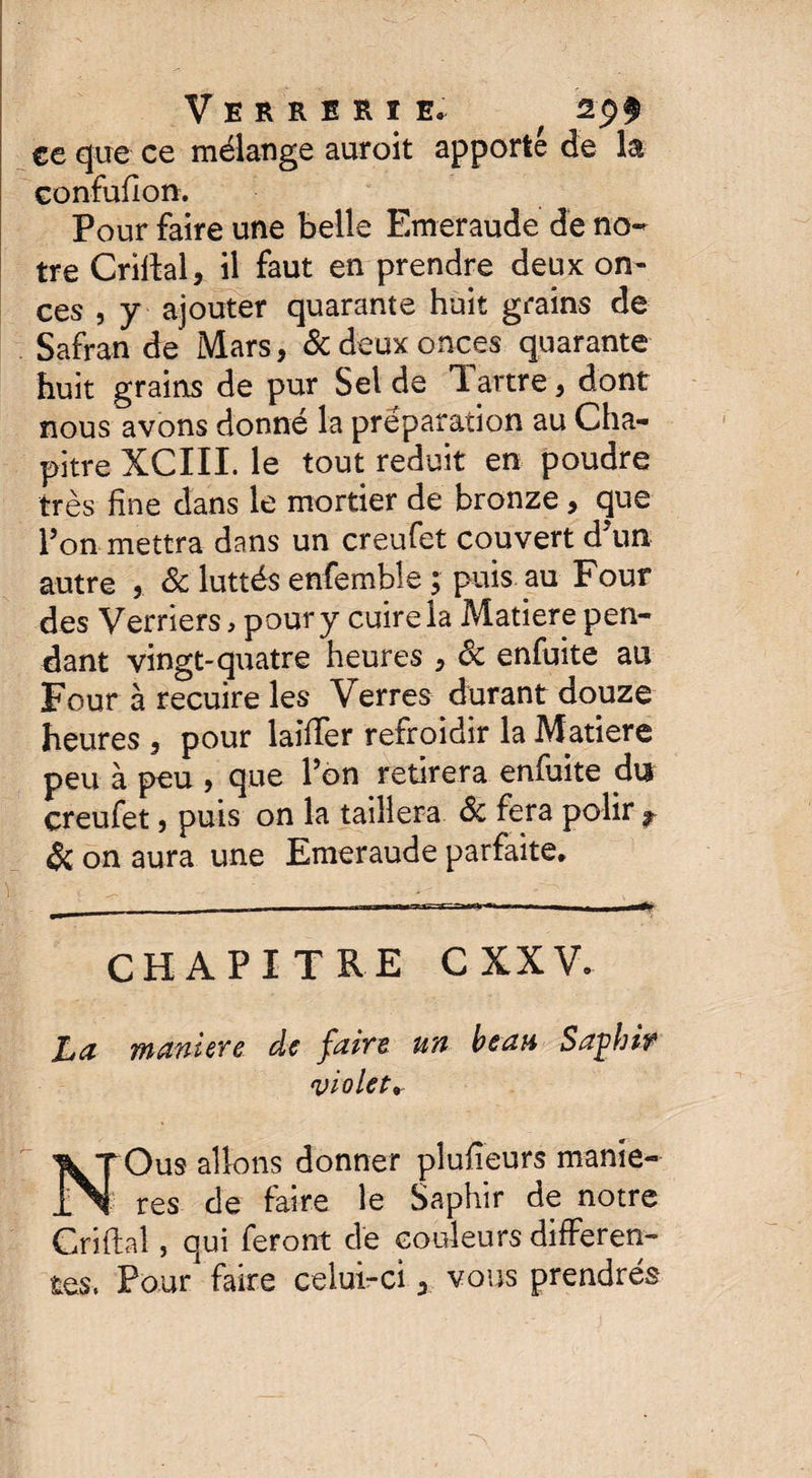 ce que ce mélange auroit apporté de la Gonfufion. Pour faire une belle Emeraude de no¬ tre Crillal, il faut en prendre deux on¬ ces , y ajouter quarante huit grains de Safran de Mars, & deux onces quarante huit grains de pur Sel de Tartre, dont nous avons donné la préparation au Cha¬ pitre XCIII. le tout réduit en poudre très fine dans le mortier de bronze, que l’on mettra dans un creufet couvert d un autre , & luttés enfemble ; puis au Four des Verriers, pour y cuire la Matière pen¬ dant vingt-quatre heures , 8c enfuite au Four à recuire les Verres durant douze heures , pour laiffer refroidir la Matière peu à peu , que l’on retirera enfuite du creufet, puis on la taillera 8c fera polir r & on aura une Emeraude parfaite. CHAPITRE CXXV. La maniéré de faire un beau Saghif violet. NOus allons donner plufieurs maniè¬ res de faire le Saphir de notre Grillai, qui feront de couleurs differen¬