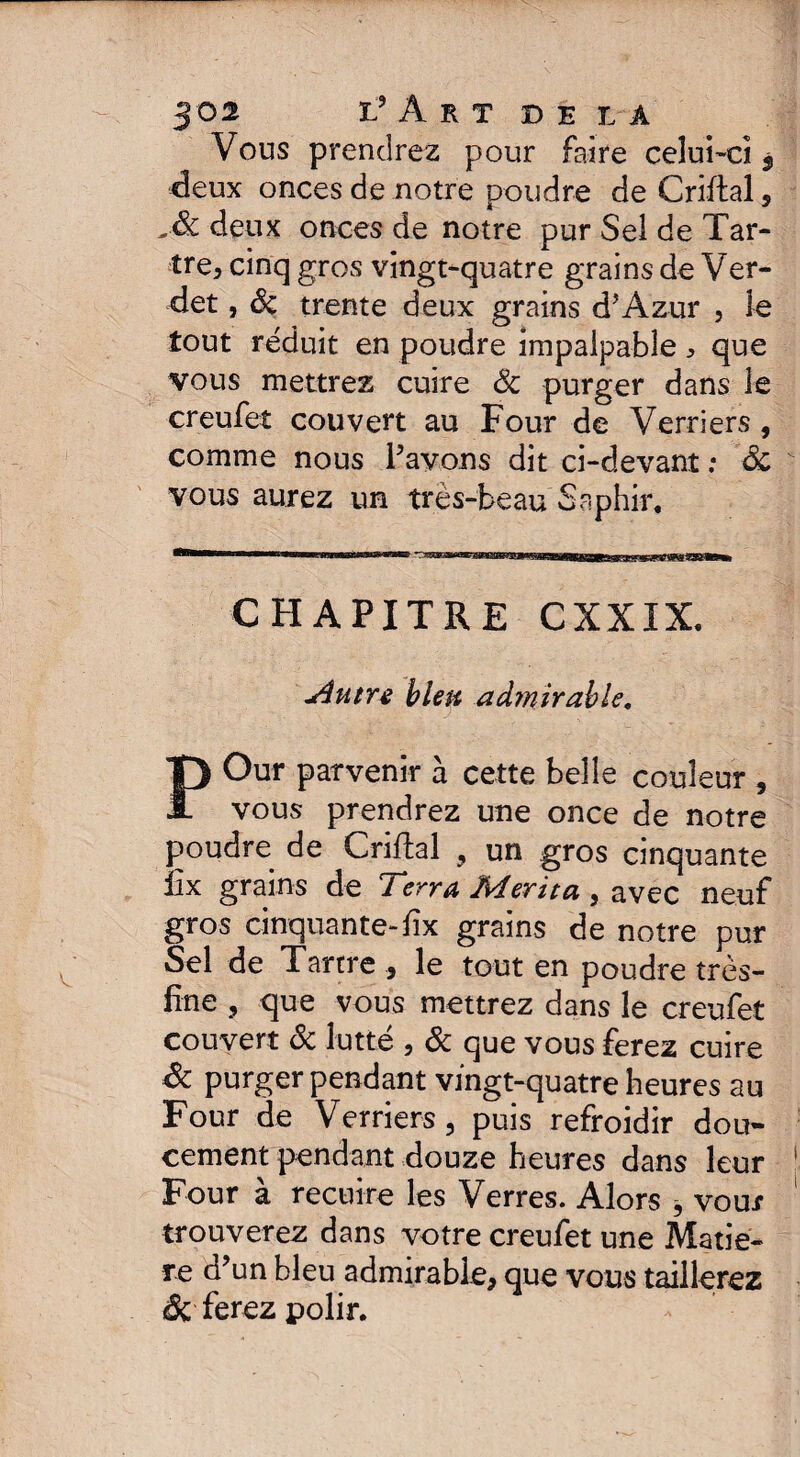 Vous prendrez pour faire celui-ci 3 deux onces de notre poudre de Criftal, deux onces de notre pur Sel de Tar¬ tre, cinq gros vingt-quatre grains de Ver- det, Sc trente deux grains d’Azur , le tout réduit en poudre impalpable ^ que vous mettrez cuire Sc purger dans le creufet couvert au Four de Verriers , comme nous Pavons dit ci-devant ; 'Sc vous aurez un très-beau Saphir. CHAPITRE CXXIX. Autre bleu admirable, POur parvenir à cette belle couleur , vous prendrez une once de notre poudre de Criftal , un gros cinquante ïîx grains de Terra Mérita , avec neuf gros cinquante-fix grains de notre pur Sel de Tartre , le tout en poudre très- fine , que vous mettrez dans le creufet couvert Sc lutté , Sc que vous ferez cuire Sc purger pendant vingt-quatre heures au Four de Verriers, puis refroidir dou¬ cement pendant douze heures dans leur Four à recuire les Verres. Alors j vour trouverez dans votre creufet une Matiè¬ re d’un bleu admirable, que vous taillerez ferez polir.