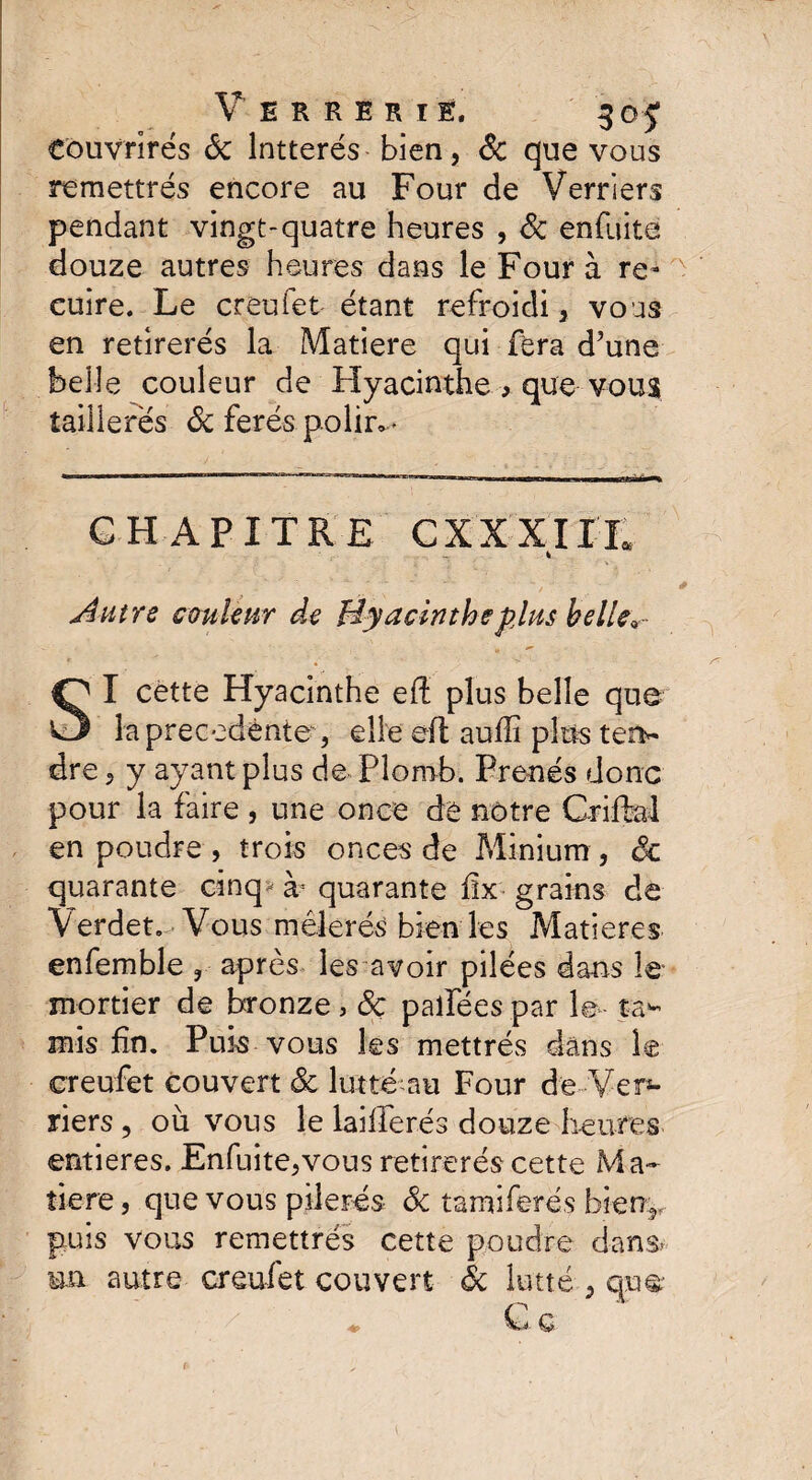 Verrerie. 305; eouvrirés Sc Intterés bien, Sc que vous remettrés encore au Four de Verriers pendant vingt-quatre heures , Sc enfuite douze autres heures dans le Four à re¬ cuire. Le creufet étant refroidi, vous en retirerés la Matière qui fera d’une belle couleur de Hyacinthe * que vous îaillerës Sc ferés polir»* CHAPITRE C XXXIII* t Autre couleur de Hyacinthe plus belle* I cette Hyacinthe eff plus belle que“ la precedente , elle eft auffi plus ten~ dre, y ayant plus de Plomb. Prends donc pour la faire, une once de notre Grillai en poudre , trois onces de Minium , êc quarante cinq quarante flx grains de Verdeto Vous mélerés bien les Matières enfemble , après les avoir pilées dans le mortier de bronze, Sc palfées par le ta¬ mis fin. Puis vous les mettrés dans le creufet couvert Sc lutté au Four de Ver¬ riers , où vous le lailferés douze heures entières. Enfuite,vous retirerés cette Ma¬ tière , que vous pilerés Sc tamiferés bien, puis vous remettrés cette poudre dans- un autre creufet couvert Sc lutté , qu& G g