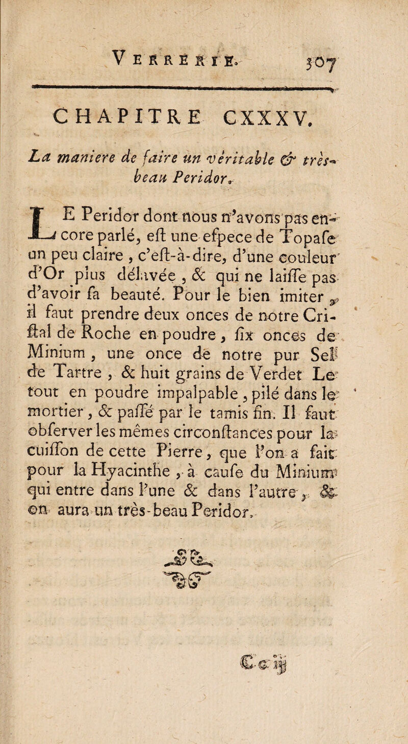 V E ERE RTE, CHAPITRE CXXXV. La maniéré de faire un 'véritable & très** beau Peridor* LE Peridor dont nous n’avons pars en¬ core parlé, eft une efpecede Topafe an peu claire , c’eft-à-dire, d’une couleur' d’Or plus délavée , 8c qui ne laifïe pas d’avoir fa beauté. Pour le bien imiter w il faut prendre deux onces de notre Cri- fiai de Roche en poudre , fix onces de Minium , une once dé notre pur Sel de Tartre , & huit grains de Verdet Le tout en poudre impalpable , pilé dans le:- ' mortier, oc paffé par le tamis fin. Il faut obferver les mêmes circonftances pour la? CuifTon de cette Pierre, que l’on a fait: pour la Hyacinthe , à caufe du Minium’ qui entre dans l’une 8c dans l’autre r on aura un très-beau Peridor, ■