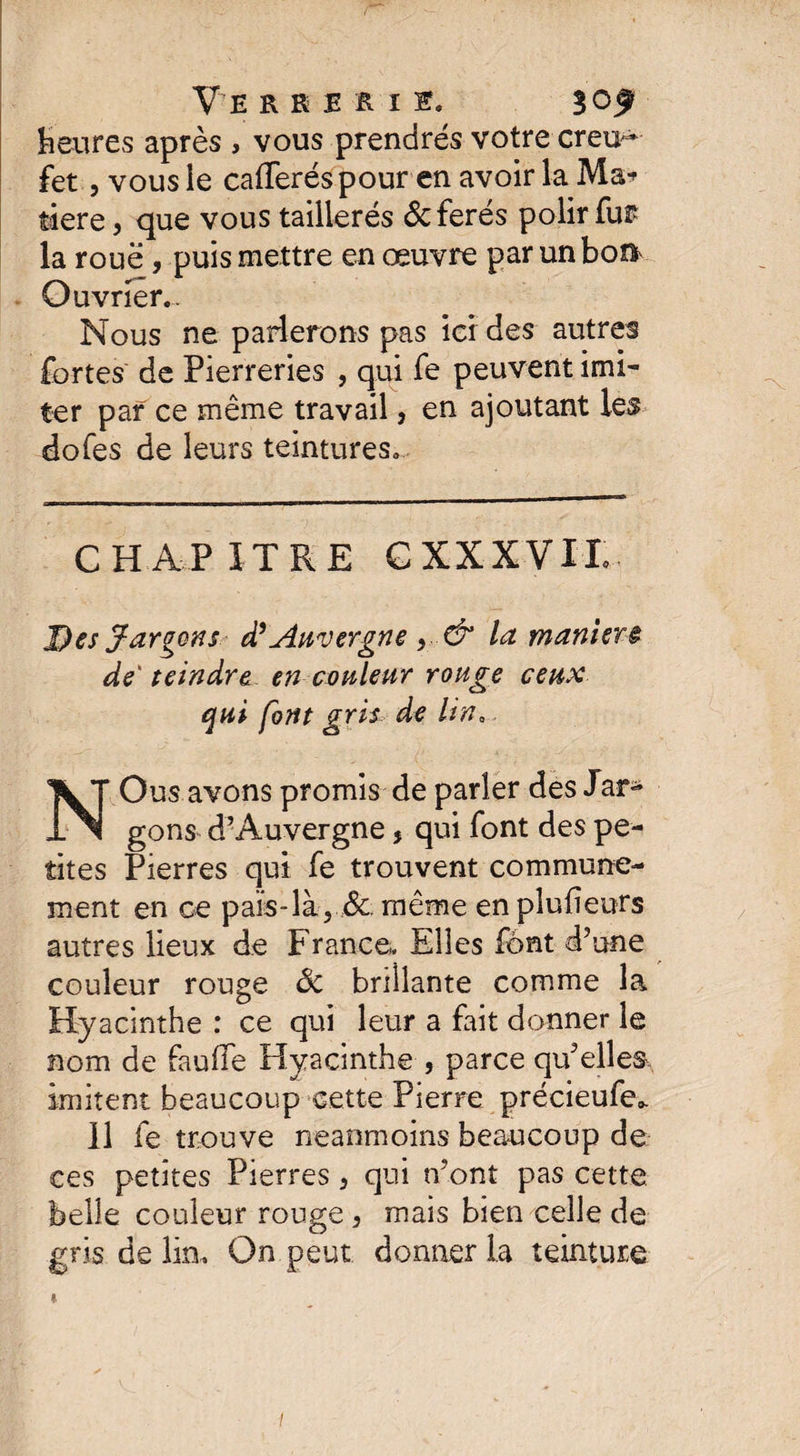 Heures après , vous prendrés votre creu^ fet, vous ie cafferéspour en avoir la Ma* tiere, que vous taillerés &amp;ferés polir fu£ la roue , puis mettre en œuvre par un boft Ouvrier.. Nous ne parlerons pas ici des autres fortes de Pierreries , qui fe peuvent imi¬ ter par ce même travail, en ajoutant les dofes de leurs teintures. CHAPITRE C XXXVII Des Jargons d’Auvergne y &amp; la manier &amp; de teindre en couleur rouge ceux qui font gris de lin. NOus avons promis de parler des Jar^ gons d’Auvergne, qui font des pe¬ tites Pierres qui fe trouvent communé¬ ment en ce païs-là, &amp; même en plusieurs autres lieux de France.. Elles font d’une couleur rouge ôc brillante comme la Hyacinthe : ce qui leur a fait donner le nom de fauffe Hyacinthe , parce qu’elles imitent beaucoup cette Pierre précieufeo. 11 fe trouve neanmoins beaucoup de ces petites Pierres 3 qui n’ont pas cette belle couleur rouge, mais bien celle de gris de lin. On peut donner la teinture /