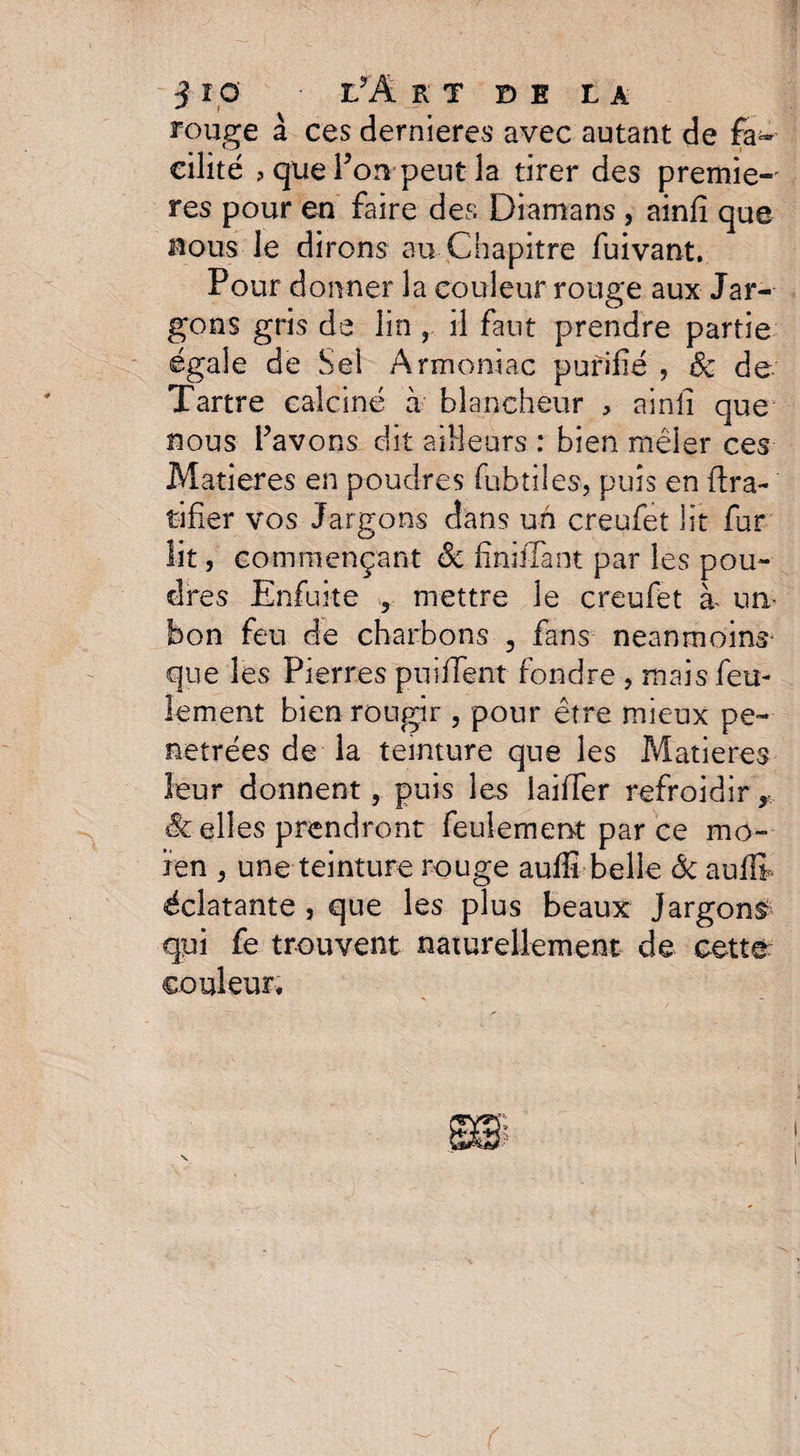 rouge à ces dernieres avec autant de fa¬ cilité ? que Ton peut la tirer des premiè¬ res pour en faire des Diamans , ainlî que nous le dirons au Chapitre fuivant. Pour donner la couleur rouge aux Jar¬ gons gris de lin , il faut prendre partie égale de Sel Armoniac purifié , de de Tartre calciné à blancheur , ainfi que nous bavons dit ailleurs : bien mêler ces Matières en poudres fubtiles, puis en Gra¬ tifier vos Jargons dans un creufet lit fur lit, commençant de fîniiTant par les pou¬ dres Enfuke , mettre le creufet à un- bon feu de charbons , fans neanmoins- que les Pierres puifient fondre , mais feu¬ lement bien rougir , pour être mieux pé¬ nétrées de la teinture que les Matières leur donnent, puis les laiiTer refroidir, Se elles prendront feulement parce mo- iren , une teinture rouge aufiî belle & aulli éclatante , que les plus beaux Jargons qui fe trouvent naturellement de cette: couleur. (