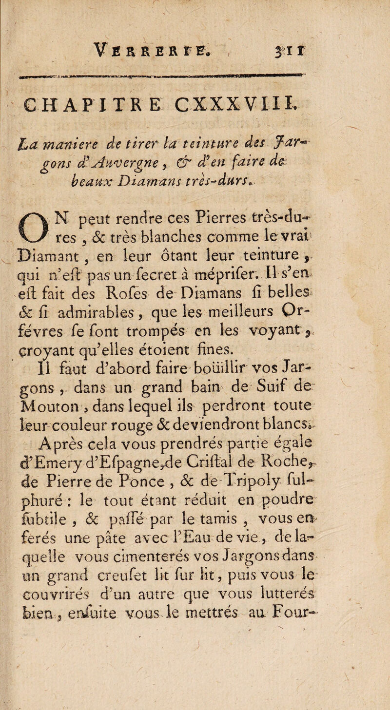 CHAPITRE CXXXVIII. La maniéré de tirer la teinture des Jar-* gons d’Auvergne, & d?en faire de beaux Diamant très-durse ON peut rendre ces Pierres très-du¬ res 3 & très blanches comme le vrai Diamant, en leur ôtant leur teinture, qui nefi: pasun fecret à méprifer. Il s’en eft fait des Rofes de Diamans fi belles «Se fi admirables, que les meilleurs Or¬ fèvres fe font trompés en les voyant 9. croyant qu’elles étoient fines. Il faut d’abord faire bouillir vos Jar¬ gons , dans un grand bain de Suif de Mouton > dans lequel ils perdront toute leur couleur rouge & deviendront blancs* Après cela vous prendrés partie égale d’Emery d’Efpagne3de Criftal de Roche* de Pierre de Ponce , 8c de Tripoly fui» phuré : le tout étant réduit en poudre fubtile , 8c pâlie par le tamis , vous en ferés une pâte avec PEau de vie, dela^- quelle vous cimenterés vos Jargonsdans un grand creufet lit fur lit, puis vous le couvrirés d’un autre que vous lutterés bien 5 ensuite vous le mettrés au Four-