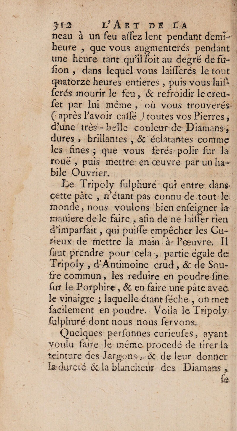 neau à un feu aTez lent pendant demi- heure , que vous augmenterés pendant une heure tant qu’il foit au degré defu- fion , dans lequel vous laiflerés le tout quatorze heures entières , purs vous lai£ ferés mourir le feu,. de refroidir lecreu- fet par lui même , ou vous trouverés- ( après l’avoir caffé ) toutes vos Pierres, d’une très- belle couleur de-Diamant, dures , brillantes , &amp; éclatantes comme les fines ; que vous ferés polir fur la roué , puis mettre; en œuvre par un ha¬ bile Ouvrier. Be Tripoly fulphuré qui entre dans- cette pâte , n’étant pas connu de tout le monde, nous voulons bien enfeigner la maniéré de le faire ? afin de ne Biffer rien d’imparfait, qui puiffe empêcher les Gu- rieux de mettre la main à- l’œuvre. Il But prendre pour cela , partie égale de Tripoly , d’Àntimoine crud , &amp; de Sou¬ fre commun , les réduire en poudre fine fur le Porphire , 8c en faire une pâte avec le vinaigre ; laquelle étant féche , on met facilement en poudre. Voila le Tripoly; fulphuré- dont nous nous fervons. Quelques perfonnes curieufes, ayant voulu faire le même procédé de tirer la teinture des Jargons-^dc de leur donner fer dur été delà blancheur des Diamaos 5, fâ