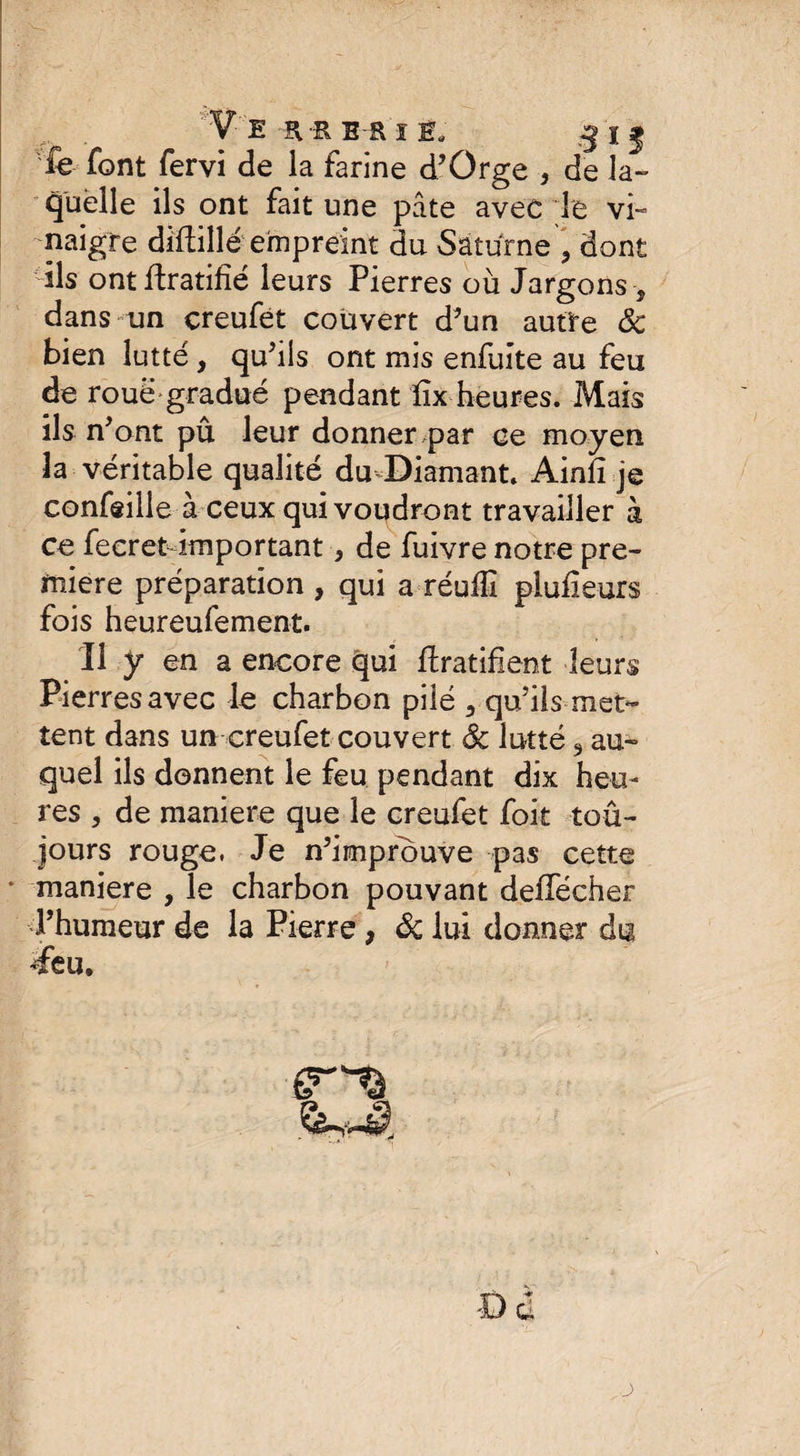 . Ve^RERiE, 5 IJ fe font fervi de la farine d’Orge } de la- quelle ils ont fait une pâte avec le vi¬ naigre diflillé empreint du Saturne ? dont ils ont Gratifié leurs Pierres où Jargons -, dans un creufét couvert d’un autre 8c bien lutté , qu’ils ont mis enfuite au feu de roue gradué pendant lîx heures. Mais ils n’ ont pû leur donner par ce moyen la véritable qualité du Diamant. Ainfî je concilie à ceux qui voudront travailler à ce fecretdmportant, de fuivre notre pre¬ mière préparation , qui a réuffi plufieurs fois heureufement. Il y en a encore qui Gratifient leurs Pierres avec le charbon pilé , qu’ils-met¬ tent dans un creufet couvert 8c lutté 3 au¬ quel ils donnent le feu pendant dix heu¬ res , de maniéré que le creufet foit toû- jours rouge. Je n’improuve pas cette 1 maniéré , le charbon pouvant deffécher l’humeur de la Pierre , 8c lui donner du deu. .Çs-JI