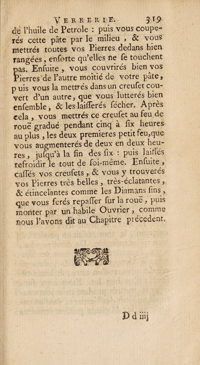 de l’huile de Petrole : puis vous coupe- rés cette pâte pat le milieu > 6c vous mettrés toutes vos Pierres dedans bien rangées 5 enforte qu’elles ne fe touchent pas. Enfuite , vous couvrirés bien vos Pierres de l’autre moitié de votre pâte, p uis vous la mettrés dans un creufet cou¬ vert d’un autre, que vous îutterés bien enfemble, 6c leslaifferes fecher. Apres cela , vous mettrés ce creufet au feu de roué gradue pendant cinq a fix heures au plus, les deux premières petit feu,que vous augmenterés de deux en deux heu¬ res > jufqu’à la fin des fix- : puis laifiés refroidir le tout de foi-même. Enfuite , cafies vos. creufets , 6c vous y trouverés vos Pierres très belles > très-éclatantes , 6c étincelantes comme les Diamans fins 9 que vous ferés repaffer fur la roue , puis monter par un habile Ouvrier 3 comme bous l’avons dit au Chapitre précèdent*